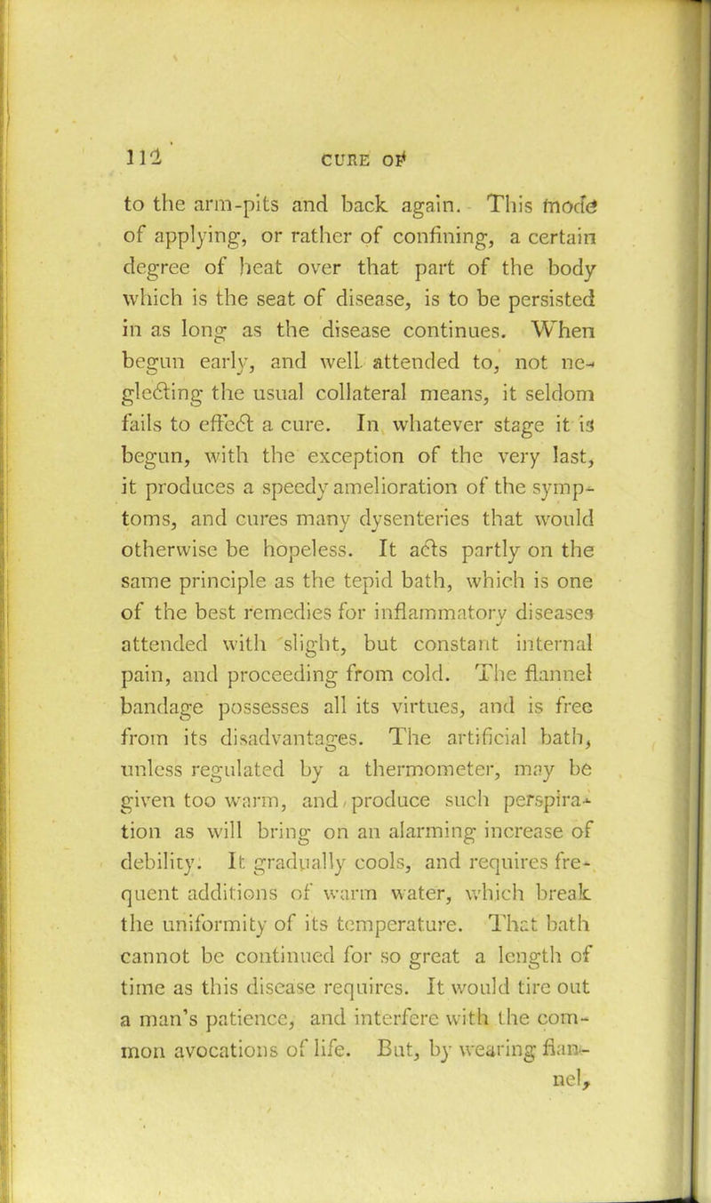 CURE 01* 111 ' to the arm-pits and back again. This fnocfe of applying, or rather of confining, a certain degree of heat over that part of the body which is the seat of disease, is to be persisted in as long as the disease continues. When begun early, and well attended to, not ne- gledting the usual collateral means, it seldom fails to effedt a cure. In whatever stage it is begun, with the exception of the very last, it produces a speedy amelioration of the symp- toms, and cures many dysenteries that would otherwise be hopeless. It acts partly on the same principle as the tepid bath, which is one of the best remedies for inflammatory diseases attended with slight, but constant internal pain, and proceeding from cold. The flannel bandage possesses all its virtues, and is free from its disadvantages. The artificial bath, unless regulated by a thermometer, may be given too warm, and produce such perspira- tion as will bring on an alarming increase of debility. It. gradually cools, and requires fre- quent additions of warm water, which break, the uniformity of its temperature. That bath cannot be continued for so great a length of time as this disease requires. It would tire out a man’s patience, and interfere with the com- mon avocations of life. But, by wearing flan- nel.