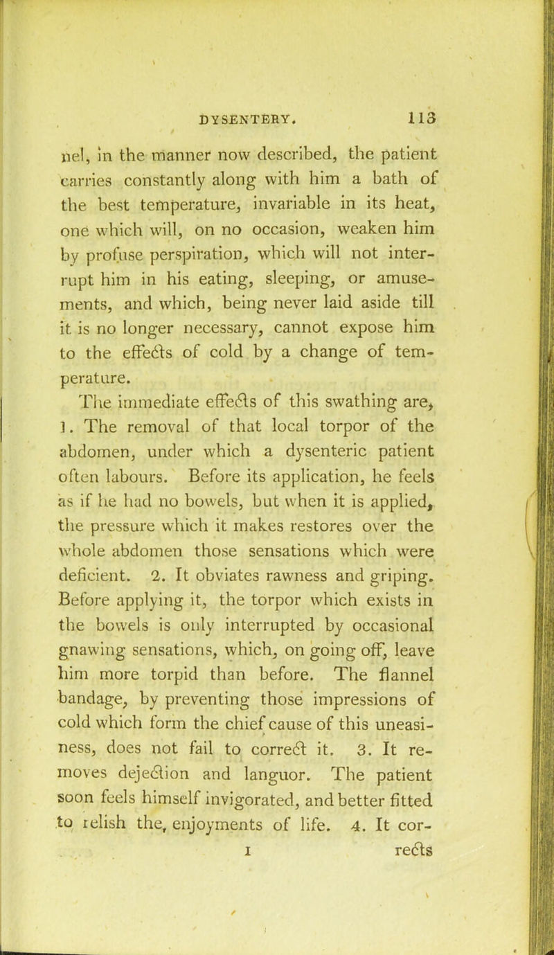 nel, in the manner now described, the patient carries constantly along with him a bath of the best temperature, invariable in its heat, one which will, on no occasion, weaken him by profuse perspiration, which will not inter- rupt him in his eating, sleeping, or amuse- ments, and which, being never laid aside till it is no longer necessary, cannot expose him to the effedts of cold by a change of tem- perature. The immediate effedls of this swathing are, 1. The removal of that local torpor of the abdomen, under which a dysenteric patient often labours. Before its application, he feels as if he had no bowels, but when it is applied, the pressure which it makes restores over the whole abdomen those sensations which were deficient. 2. It obviates rawness and griping. Before applying it, the torpor which exists in the bowels is only interrupted by occasional gnawing sensations, which, on going off, leave him more torpid than before. The flannel bandage, by preventing those impressions of cold w'hich form the chief cause of this uneasi- ness, does not fail to correct it. 3. It re- moves dejedlion and languor. The patient soon feels himself invigorated, and better fitted to relish the, enjoyments of life. 4. It cor- i redts I
