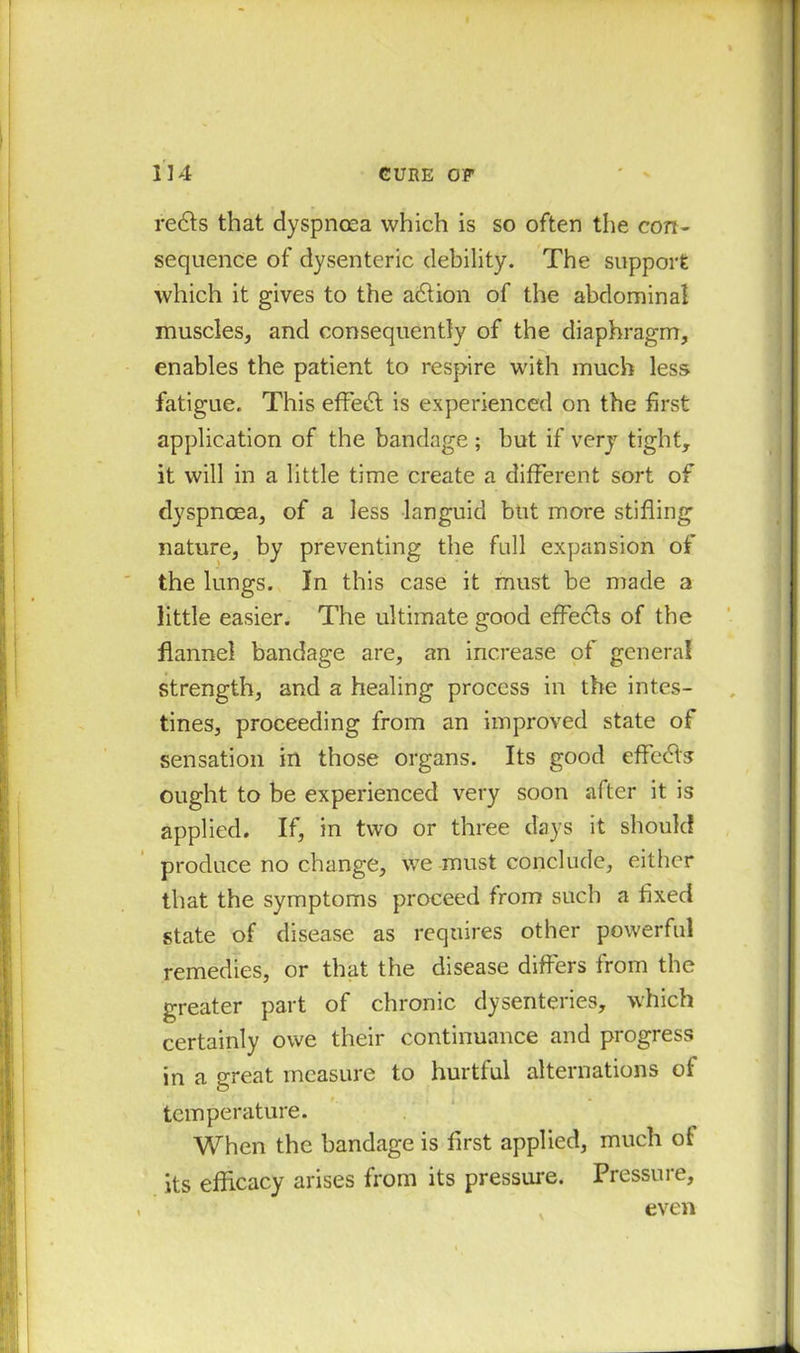 redds that dyspnoea which is so often the con- sequence of dysenteric debility. The support which it gives to the addion of the abdominal muscles, and consequently of the diaphragm, enables the patient to respire with much less fatigue. This effedd is experienced on the first application of the bandage ; but if very tight, it will in a little time create a different sort of dyspnoea, of a less languid but more stifling nature, by preventing the full expansion of the lungs. In this case it must be made a little easier. The ultimate good effects of the flannel bandage are, an increase of general strength, and a healing process in the intes- tines, proceeding from an improved state of sensation in those organs. Its good effedds ought to be experienced very soon after it is applied. If, in two or three days it should produce no change, we must conclude, either that the symptoms proceed from such a fixed state of disease as requires other powerful remedies, or that the disease differs from the greater part of chronic dysenteries, which certainly owe their continuance and progress in a great measure to hurtful alternations of temperature. When the bandage is first applied, much of its efficacy arises from its pressure. Pressure, even