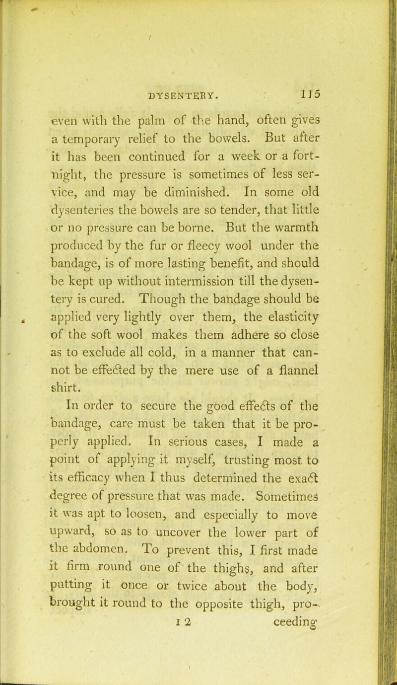 / DYSENTERY. 115 even with the palm of the hand, often gives a temporary relief to the bowels. But after it has been continued for a week or a fort- night, the pressure is sometimes of less ser- vice, and may be diminished. In some old dysenteries the bowels are so tender, that little or no pressure can be borne. But the warmth produced by the fur or fleecy wool under the bandage, is of more lasting benefit, and should be kept up without intermission till the dysen- tery is cured. Though the bandage should be applied very lightly over them, the elasticity of the soft wool makes them adhere so close as to exclude all cold, in a manner that can- not be effected by the mere use of a flannel shirt. In order to secure the good effedts of the bandage, care must be taken that it be pro- perly applied. In serious cases, I made a point of applying it myself, trusting most to its efficacy when I thus determined the exadl degree of pressure that was made. Sometimes it was apt to loosen, and especially to move upward, so as to uncover the lower part of the abdomen. To prevent this, I first made it firm round one of the thighs, and after putting it once or twice about the body, brought it round to the opposite thigh, pro-, i 2 ceedincr o /