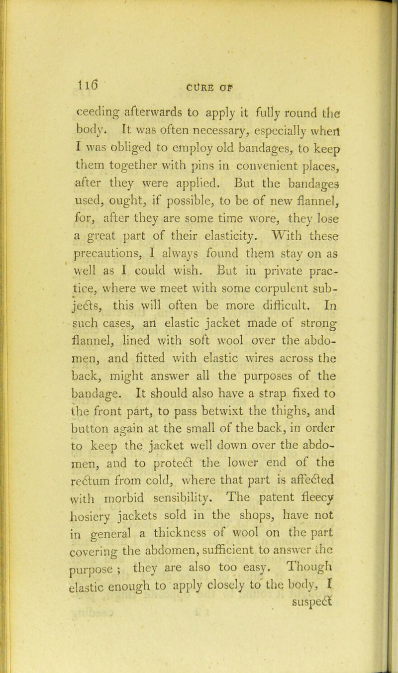 ceeding afterwards to apply it fully round the body. It was often necessary, especially whert I was obliged to employ old bandages, to keep them together with pins in convenient places, after they were applied. But the bandages used, ought, if possible, to be of new flannel, for, after they are some time wore, they lose a great part of their elasticity. With these precautions, I always found them stay on as well as I could wish. But in private prac- tice, where we meet with some corpulent sub- jects, this will often be more difficult. In such cases, an elastic jacket made of strong flannel, lined with soft wool over the abdo- men, and fitted with elastic wires across the back, might answer all the purposes of the bandage. It should also have a strap fixed to the front part, to pass betwixt the thighs, and button again at the small of the back, in order to keep the jacket well down over the abdo- men, and to protect the lower end of the reCtum from cold, where that part is affeCted with morbid sensibility. The patent fleecy hosiery jackets sold in the shops, have not in general a thickness of wool on the part covering the abdomen, sufficient to answer the purpose ; they are also too easy. Though elastic enough to apply closely to the body, I suspeCl
