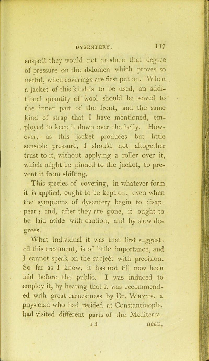 snspeft they would not produce that degree of pressure on the abdomen which proves so useful, when coverings are first put on. When a jacket of this kind is to be used, an addi- tional quantity of wool should be sewed to the inner part of the front, and the same kind of strap that I have mentioned, em- v ployed to keep it down over the belly. How- ever, as this jacket produces but little sensible pressure, I should not altogether trust to it, without applying a roller over it, which might be pinned to the jacket, to pre-> vent it from shifting. This species of covering, in whatever form it is applied, ought to be kept on, even when the symptoms of dysentery begin to disap- pear ; and, after they are gone, it ought to be laid aside with caution, and by slow de- grees. What individual it was that first suggest- ed this treatment, is of little importance, and I cannot speak on the subject with precision. So far as I know, it has not till now been laid before the public. I was induced to employ it, by hearing that it was recommend- ed with great earnestness by Dr. Whyte, a physician who had resided at Constantinople, had visited different parts of the Mediterra- 13 nean.