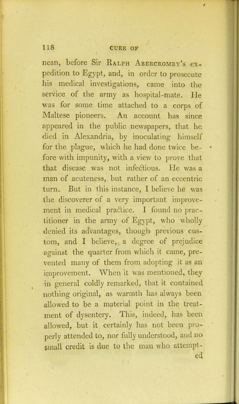 \ nean, before Sir Ralph Abercromby’s ex- pedition to Egypt, and, in order to prosecute his medical investigations, came into the service of the army as hospital-mate. He was for some time attached to a corps of Maltese pioneers. An account has since appeared in the public newspapers, that he died in Alexandria, by inoculating himself for the plague, which he had done twice be- fore with impunity, with a view to prove that that disease was not infectious. He was a man of acuteness, but rather of an eccentric turn. But in this instance, I believe he was the discoverer of a very important improve- ment in medical practice. I found no prac- titioner in the army of Egypt, who wholly denied its advantages, though previous cus- tom, and I believe, a degree of prejudice against the quarter from which it came, pre- vented many of them from adopting it as an improvement. When it was mentioned, they in general coldly remarked, that it contained nothing original, as warmth has always been allowed to be a material point in the treat- ment of dysentery. This, indeed, has been allowed, but it certainly has not been pro- perly attended to, nor fully understood, and no small credit is due to the man who attempt- ed