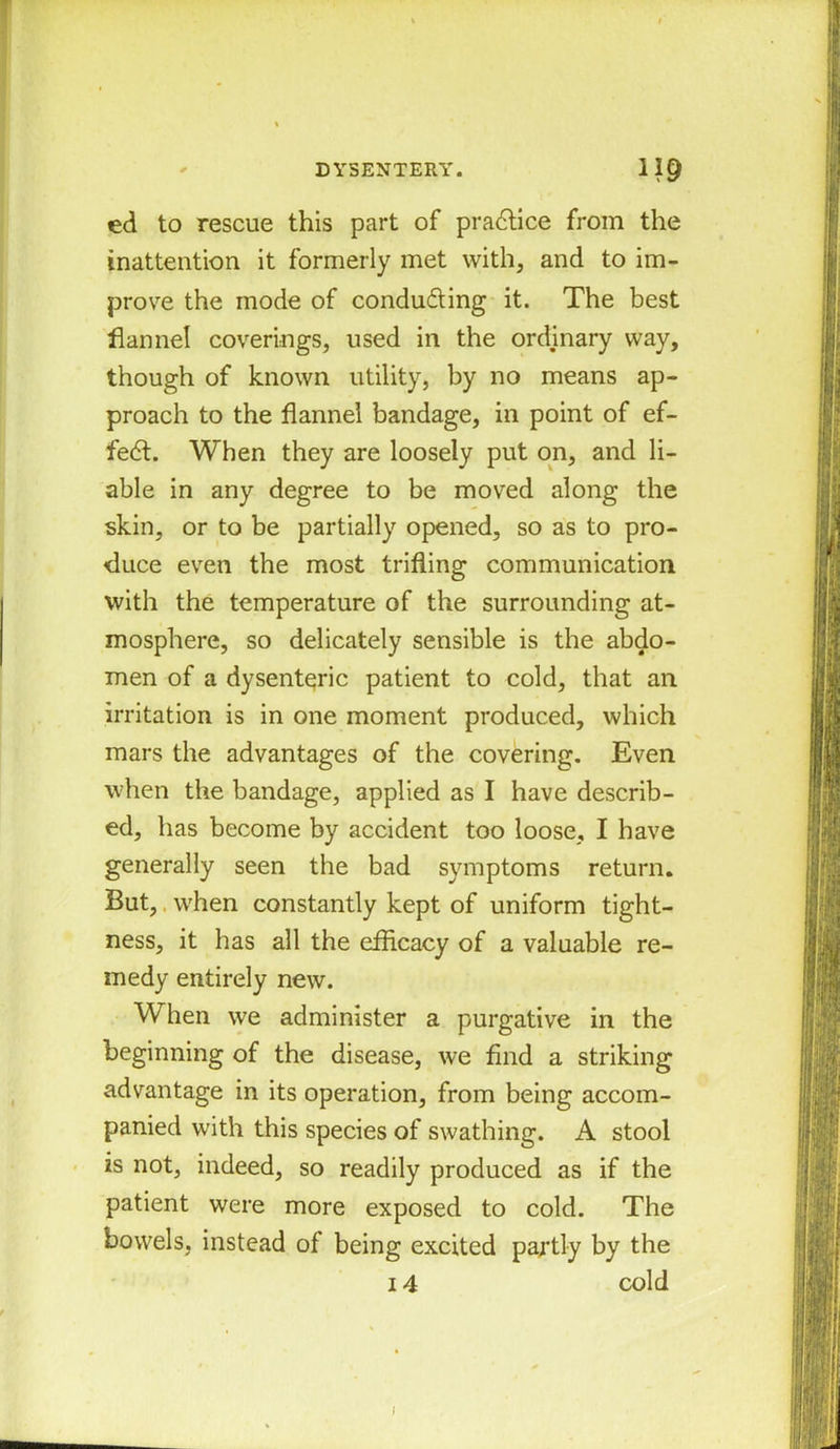 ed to rescue this part of practice from the inattention it formerly met with, and to im- prove the mode of condu&ing it. The best flannel coverings, used in the ordinary way, though of known utility, by no means ap- proach to the flannel bandage, in point of ef- fect. When they are loosely put on, and li- able in any degree to be moved along the skin, or to be partially opened, so as to pro- duce even the most trifling communication with the temperature of the surrounding at- mosphere, so delicately sensible is the abdo- men of a dysenteric patient to cold, that an irritation is in one moment produced, which mars the advantages of the covering. Even when the bandage, applied as I have describ- ed, has become by accident too loose, I have generally seen the bad symptoms return. But, when constantly kept of uniform tight- ness, it has all the efficacy of a valuable re- medy entirely new. When we administer a purgative in the beginning of the disease, we find a striking advantage in its operation, from being accom- panied with this species of swathing. A stool is not, indeed, so readily produced as if the patient were more exposed to cold. The bowels, instead of being excited partly by the 14 cold