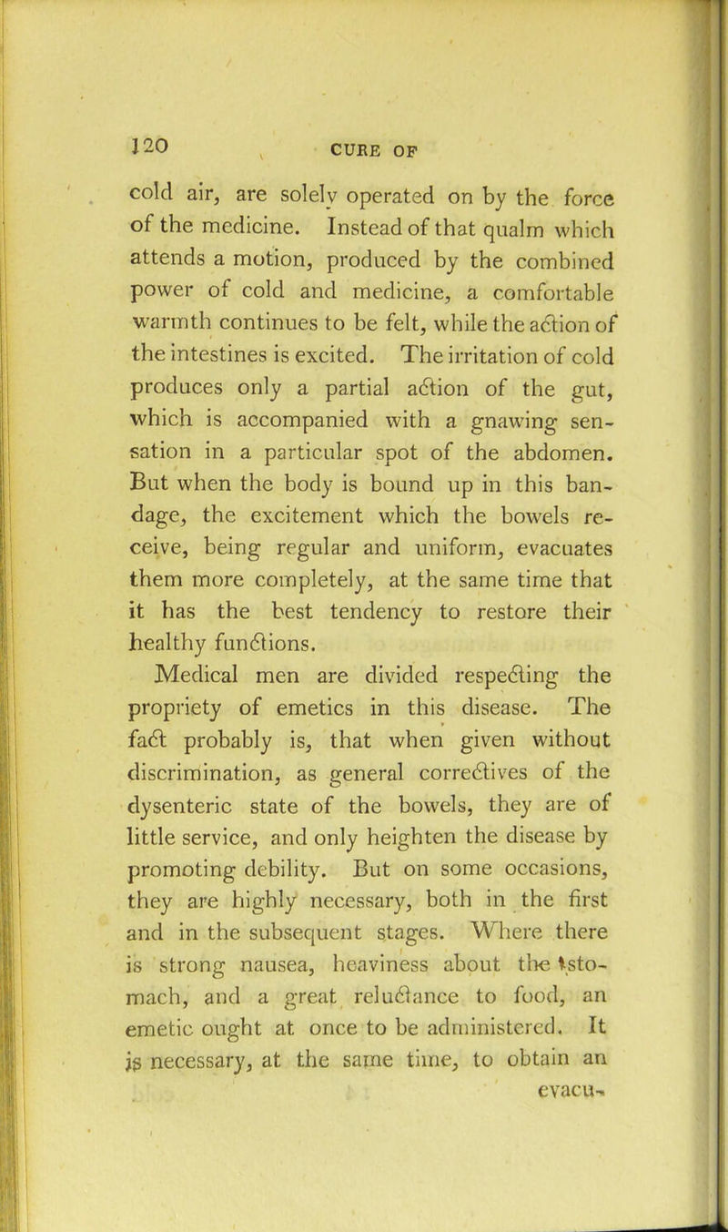 cold air, are solely operated on by the force of the medicine. Instead of that qualm which attends a motion, produced by the combined power of cold and medicine, a comfortable warmth continues to be felt, while the action of the intestines is excited. The irritation of cold produces only a partial adtion of the gut, which is accompanied with a gnawing sen- sation in a particular spot of the abdomen. But when the body is bound up in this ban- dage, the excitement which the bowels re- ceive, being regular and uniform, evacuates them more completely, at the same time that it has the best tendency to restore their healthy fundlions. Medical men are divided respedling the propriety of emetics in this disease. The fadt probably is, that when given without discrimination, as general correctives of the dysenteric state of the bowels, they are of little service, and only heighten the disease by promoting debility. But on some occasions, they are highly necessary, both in the first and in the subsequent stages. Where there is strong nausea, heaviness about tl>e tsto- mach, and a great reludlance to food, an emetic ought at once to be administered. It jg necessary, at the same time, to obtain an evacu-.