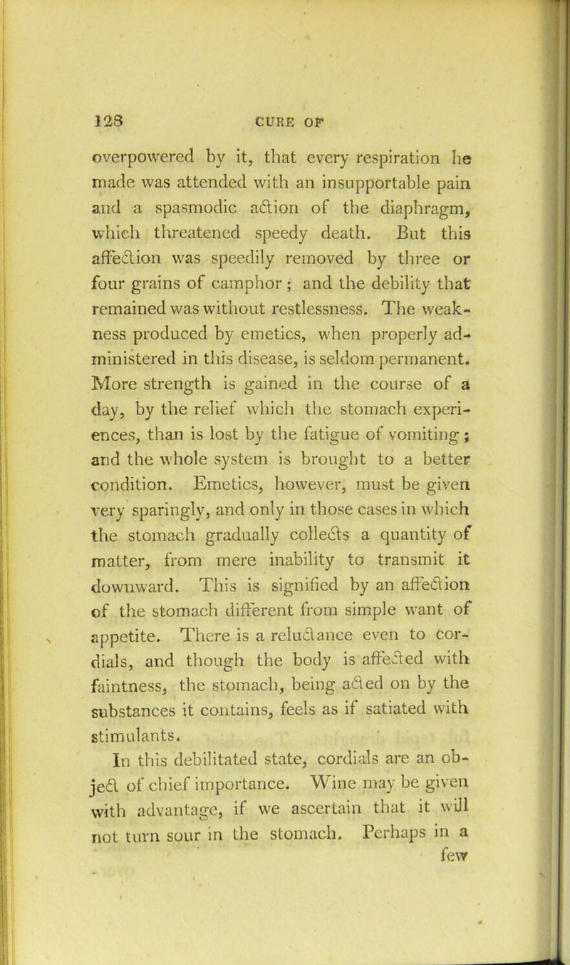 overpowered by it, that every respiration he made was attended with an insupportable pain and a spasmodic adion of the diaphragm, which threatened speedy death. But this affedion was speedily removed by three or four grains of camphor ; and the debility that remained was without restlessness. The weak- ness produced by emetics, when properly ad- ministered in this disease, is seldom permanent. More strength is gained in the course of a day, by the relief which the stomach experi- ences, than is lost by the fatigue of vomiting; and the whole system is brought to a better condition. Emetics, however, must be given very sparingly, and only in those cases in which the stomach gradually collects a quantity of matter, from mere inability to transmit it downward. This is signified by an affedion of the stomach different from simple want of appetite. There is a reludance even to cor- dials, and though the body is affeded with faintness, the stomach, being aded on by the substances it contains, feels as if satiated with stimulants. In this debilitated state, cordials are an ob- jed of chief importance. Wine may be given with advantage, if we ascertain that it will not turn sour in the stomach. Perhaps in a few