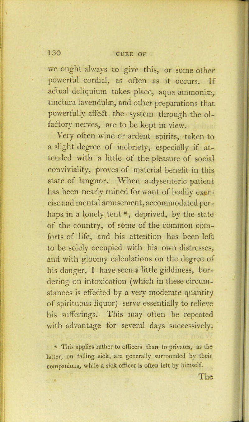 we ought always to give this, or some other powerful cordial, as often as it occurs. If aCtual deliquium takes place, aqua ammoniae, tin&ura lavendulae, and other preparations that powerfully affed the system through the ol- factory nerves, are to be kept in view. Very often wine or ardent spirits, taken to a slight degree of inebriety, especially if at- tended with a little of the pleasure of social conviviality, proves of material benefit in this state of languor. When a-dysenteric patient has been nearly ruined for want of bodily exer- cise and mental amusement, accommodated per- haps in a lpnely tent *, deprived, by the state of the country, of some of the common com- forts of life, and his attention has been left to be solely occupied with his own distresses, and with gloomy calculations on the degree of his danger, I have seen a little giddiness, bor- dering on intoxication (which in these circum- stances is effeCled by a very moderate quantity of spirituous liquor) serve essentially to relieve his sufferings. This may often be repeated with advantage for several days successively. * This applies rather to officers than to privates, as the latter, on falling sick, are generally surrounded by their companions, while a sick officer is often left by himself.