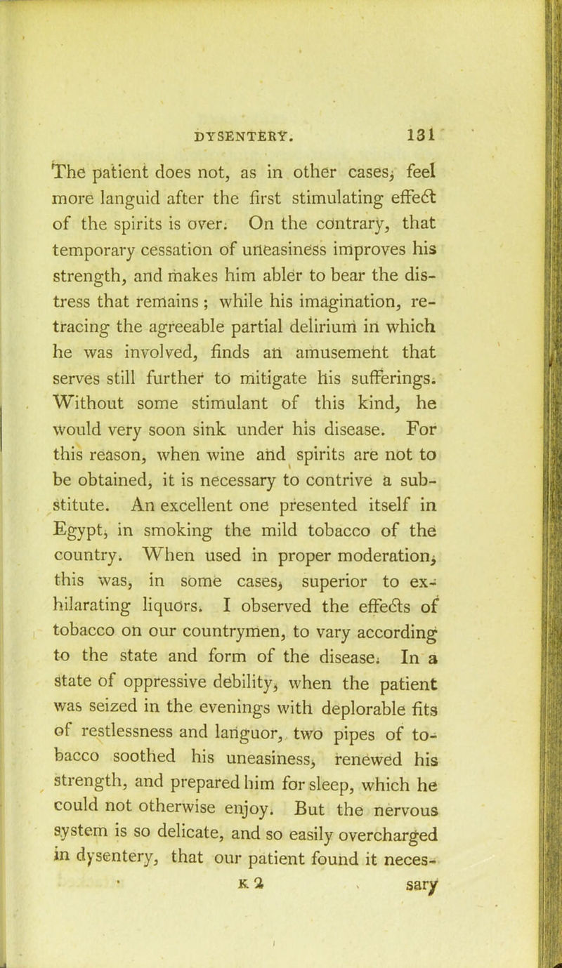 The patient does not, as in other cases; feel more languid after the first stimulating effedt of the spirits is over. On the contrary, that temporary cessation of uneasiness improves his strength, and makes him abler to bear the dis- tress that remains ; while his imagination, re- tracing the agreeable partial delirium in which he was involved, finds an amusement that serves still further to mitigate his sufferings. Without some stimulant of this kind, he would very soon sink under his disease. For this reason, when wine and spirits are not to be obtained, it is necessary to contrive a sub- stitute. An excellent one presented itself in Egypt; in smoking the mild tobacco of the country. When used in proper moderation; this was, in some cases; superior to ex- hilarating liquors. I observed the effedts of tobacco on our countrymen, to vary according to the state and form of the disease: In a state of oppressive debility, when the patient was seized in the evenings with deplorable fits of restlessness and languor, two pipes of to- bacco soothed his uneasiness, renewed his strength, and prepared him for sleep, which he could not otherwise enjoy. But the nervous system is so delicate, and so easily overcharged in dysentery, that our patient found it neces- • k 2 » sary