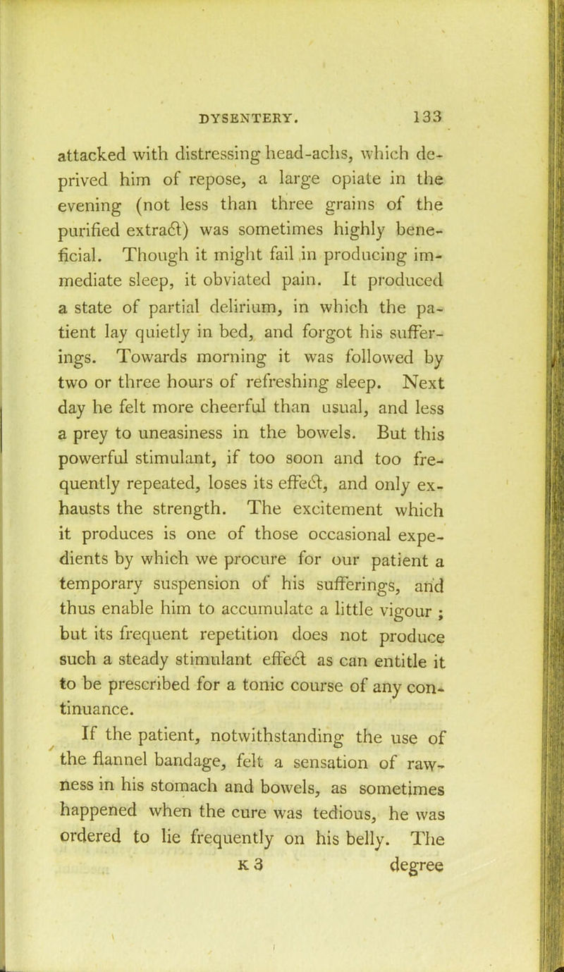 attacked with distressing head-achs, which de- prived him of repose, a large opiate in the evening (not less than three grains of the purified extra#) was sometimes highly bene- ficial. Though it might fail in producing im- mediate sleep, it obviated pain. It produced a state of partial delirium, in which the pa- tient lay quietly in bed, and forgot his suffer- ings. Towards morning it was followed by two or three hours of refreshing sleep. Next day he felt more cheerful than usual, and less a prey to uneasiness in the bowels. But this powerful stimulant, if too soon and too fre- quently repeated, loses its effe#, and only ex- hausts the strength. The excitement which it produces is one of those occasional expe- dients by which we procure for our patient a temporary suspension of his sufferings, and thus enable him to accumulate a little vigour ; but its frequent repetition does not produce such a steady stimulant effe# as can entitle it to be prescribed for a tonic course of any con- tinuance. If the patient, notwithstanding the use of the flannel bandage, felt a sensation of raw- ness in his stomach and bowels, as sometimes happened when the cure was tedious, he was ordered to lie frequently on his belly. The k 3 degree \