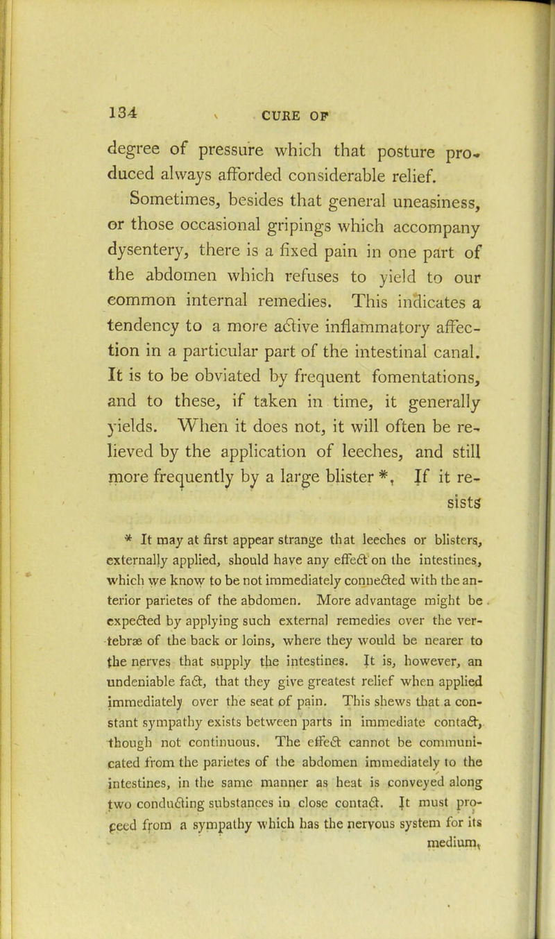 N CURE OP degree of pressure which that posture pro- duced always afforded considerable relief. Sometimes, besides that general uneasiness, or those occasional gripings which accompany dysentery, there is a fixed pain in one part of the abdomen which refuses to yield to our common internal remedies. This indicates a tendency to a more adtive inflammatory affec- tion in a particular part of the intestinal canal. It is to be obviated by frequent fomentations, and to these, if taken in time, it generally yields. When it does not, it will often be re- lieved by the application of leeches, and still more frequently by a large blister If it re- sists * It may at first appear strange that leeches or blisters, externally applied, should have any effedt on the intestines, which we know to be not immediately connedted with the an- terior parietes of the abdomen. More advantage might be expedted by applying such external remedies over the ver- tebrae of the back or loins, where they would be nearer to the nerves that supply the intestines. It is, however, an undeniable fadt, that they give greatest relief when applied immediatelji over the seat of pain. This shews that a con- stant sympathy exists between parts in immediate contadt, though not continuous. The etfedt cannot be communi- cated from the parietes of the abdomen immediately to the intestines, in the same manner as heat is conveyed along two condudting substances in close contadt. ft must pro- peed from a sympathy which has the nervous system for its medium,