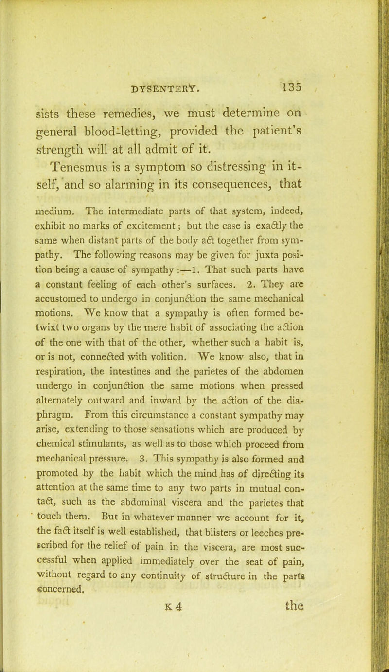 \ » sists these remedies, we must determine on general blood-letting, provided the patient’s strength will at all admit of it. Tenesmus is a symptom so distressing in it- self, and so alarming in its consequences, that medium. The intermediate parts of that system, indeed, exhibit no marks of excitement; but the case is exaCtly the same when distant parts of the body aCt together from sym- pathy. The following reasons may be given for juxta posi- tion being a cause of sympathy :—1. That such parts have a constant feeling of each other’s surfaces. 2. They are accustomed to undergo in conjunction the same mechanical motions. We know that a sympathy is often formed be- twixt two organs by the mere habit of associating the aCtion of the one with that of the other, whether such a habit is, or is not, connedted with volition. We know also, that in respiration, the intestines and the parietes of the abdomen undergo in conjunction the same motions when pressed alternately outward and inward by the adtion of the dia- phragm. From this circumstance a constant sympathy may arise, extending to those sensations which are produced by chemical stimulants, as well as to those which proceed from mechanical pressure. 3. This sympathy is also formed and promoted by the habit which the mind has of directing its attention at the same time to any two parts in mutual con- tact, such as the abdominal viscera and the parietes that ' ’ touch them. But in whatever manner we account for it, the fadt itself is well established, that blisters or leeches pre- scribed for the relief of pain in the viscera, are most suc- cessful when applied immediately over the seat of pain, without regard to any continuity of structure in the parts concerned. k4 the