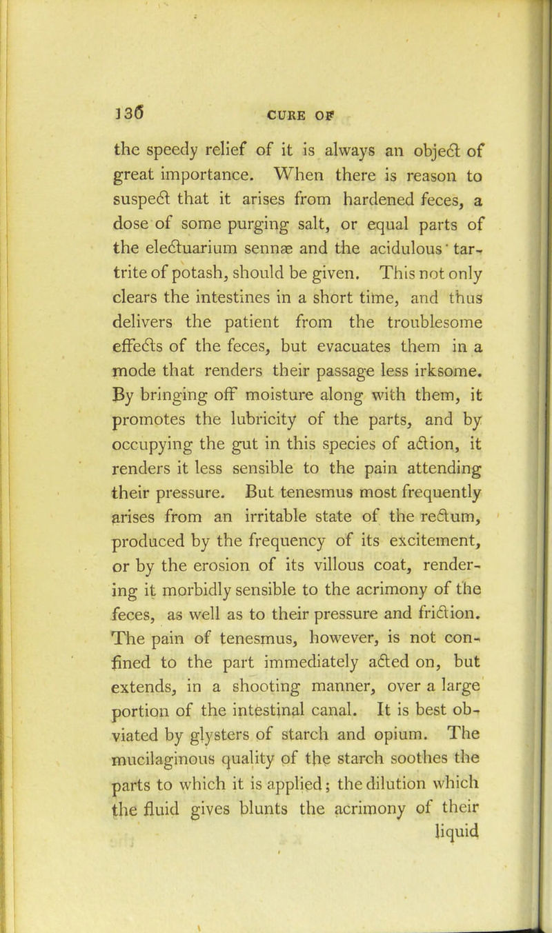 the speedy relief of it is always an object of great importance. When there is reason to suspedt that it arises from hardened feces, a dose of some purging salt, or equal parts of the eledtuarium sennae and the acidulous' tar- trite of potash, should be given. This not only clears the intestines in a short time, and thus delivers the patient from the troublesome effects of the feces, but evacuates them in a mode that renders their passage less irksome. By bringing off moisture along with them, it promotes the lubricity of the parts, and by occupying the gut in this species of adion, it renders it less sensible to the pain attending their pressure. But tenesmus most frequently arises from an irritable state of the redum, produced by the frequency of its excitement, or by the erosion of its villous coat, render- ing it morbidly sensible to the acrimony of the feces, as well as to their pressure and fridion. The pain of tenesmus, however, is not con- fined to the part immediately aded on, but extends, in a shooting manner, over a large portion of the intestinal canal. It is best ob- viated by glysters of starch and opium. The mucilaginous quality of the starch soothes the parts to which it is applied; the dilution which the fluid gives blunts the acrimony of their liquid