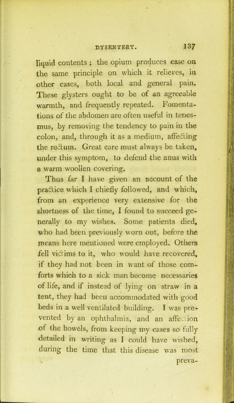 liquid contents ; the opium produces ease on the same principle on which it relieves, in other cases, both local and general pain. These glysters ought to be of an agreeable warmth, and frequently repeated. Fomenta- tions of the abdomen are often useful in tenes- mus, by removing the tendency to pain in the colon, and, through it as a medium, affecting the rectum. Great care must always be taken, under this symptom, to defend the anus with a warm woollen covering. Thus far I have given an account of the pradice which I chiefly followed, and which, from an experience very extensive for the shortness of the time, I found to succeed ge- nerally to my wishes. Some patients died, who had been previously worn out, before the means here mentioned were employed. Others fell vidims to it, who would have recovered, if they had not been in want of those com- forts which to a sick man become necessaries of life, and if instead of lying on straw in a tent, they had been accommodated with good beds in a well ventilated building. I was pre- vented by an ophthalmia, and an affection of the bowels, from keeping my cases so fully detailed in writing as I could have wished, during the time that this disease was most preva- J