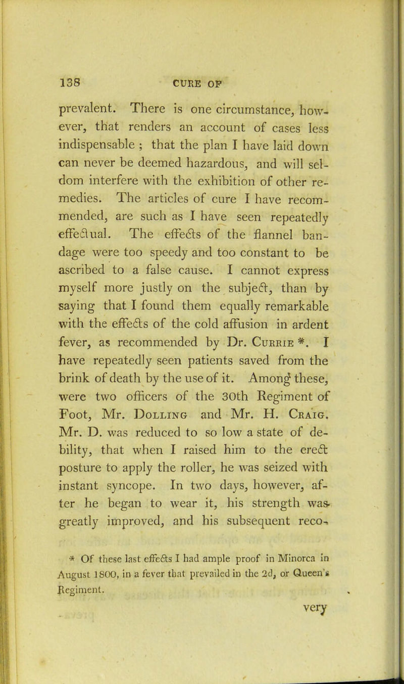 prevalent. There is one circumstance, how- ever, that renders an account of cases less indispensable ; that the plan I have laid down can never be deemed hazardous, and will sel- dom interfere with the exhibition of other re- medies. The articles of cure I have recom- mended, are such as I have seen repeatedly effedlual. The effedts of the flannel ban- dage were too speedy and too constant to be ascribed to a false cause. I cannot express myself more justly on the subjedt, than by saying that I found them equally remarkable with the effedts of the cold affusion in ardent fever, as recommended by Dr. Currie *. I have repeatedly seen patients saved from the brink of death by the use of it. Amon<* these, were two officers of the 30th Regiment of Foot, Mr. Dolling and Mr. H. Craig. Mr. D. was reduced to so low a state of de- bility, that when I raised him to the eredt posture to apply the roller, he was seized with instant syncope. In two days, however, af- ter he began to wear it, his strength was- greatly improved, and his subsequent reco-, •* Of these last cfFe&s I had ample proof in Minorca in August 1 SOO, in a fever that prevailed in the 2d, or Queen’s Regiment. very