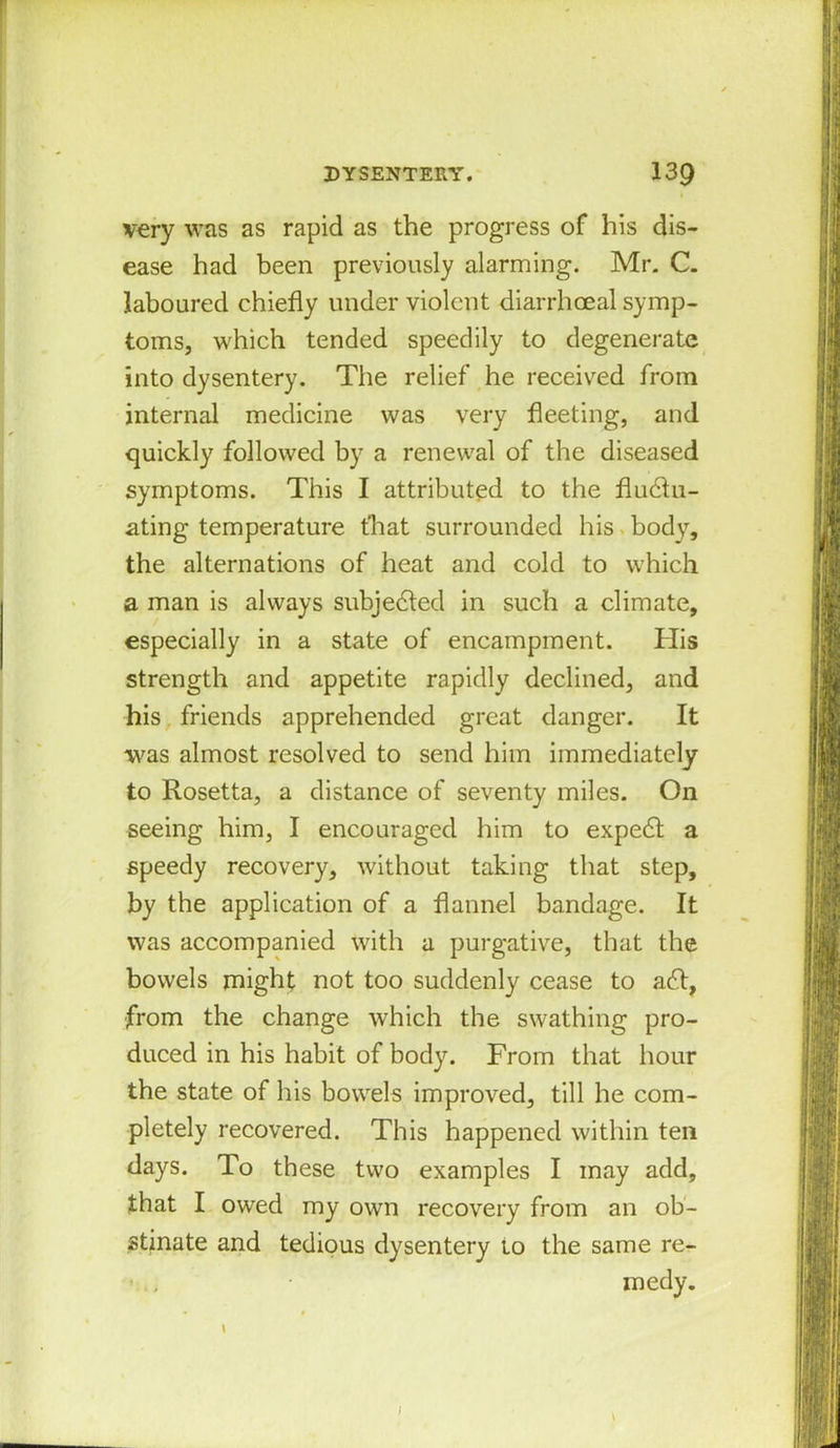 very was as rapid as the progress of his dis- ease had been previously alarming. Mr. C. laboured chiefly under violent diarrhceal symp- toms, which tended speedily to degenerate into dysentery. The relief he received from internal medicine was very fleeting, and quickly followed by a renewal of the diseased symptoms. This I attributed to the fluctu- ating temperature that surrounded his body, the alternations of heat and cold to which a man is always subjected in such a climate, especially in a state of encampment. His strength and appetite rapidly declined, and his friends apprehended great danger. It was almost resolved to send him immediately to Rosetta, a distance of seventy miles. On seeing him, I encouraged him to expect a speedy recovery, without taking that step, by the application of a flannel bandage. It was accompanied with a purgative, that the bowels might not too suddenly cease to act, from the change which the swathing pro- duced in his habit of body. From that hour the state of his bowels improved, till he com- pletely recovered. This happened within ten days. To these two examples I may add, that I owed my own recovery from an ob- stinate and tedious dysentery to the same re- • , medy. \ \