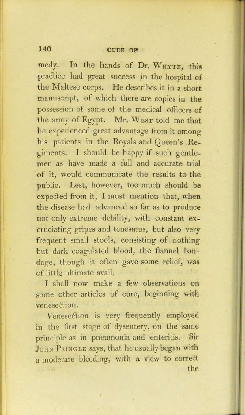medy. In the hands of Dr. Whyte, this practice had great success in the hospital of the Maltese corps. He describes it in a short manuscript, of which there are copies in the possession of some of the medical officers of the army of Egypt. Mr. West told me that he experienced great advantage from it among his patients in the Royals and Queen’s Re- giments. I should be happy if such gentle- men as have made a full and accurate trial of it, would communicate the results to the public. Lest, however, too much should be expected from it, I must mention that, when the disease had advanced so far as to produce not only extreme debility, with constant ex- cruciating gripes and tenesmus, but also very frequent small stools, consisting of nothing but dark coagulated blood, the flannel ban- dage, though it often gave some relief, was of little ultimate avail. I shall now make a few observations on some other articles of cure, beginning with veneseflion. Venesection is very frequently employed in the first stage of dysentery, on the same principle as in pneumonia and enteritis. Sir John Pringle says, that he usually began with a moderate bleeding, with a view to corred the