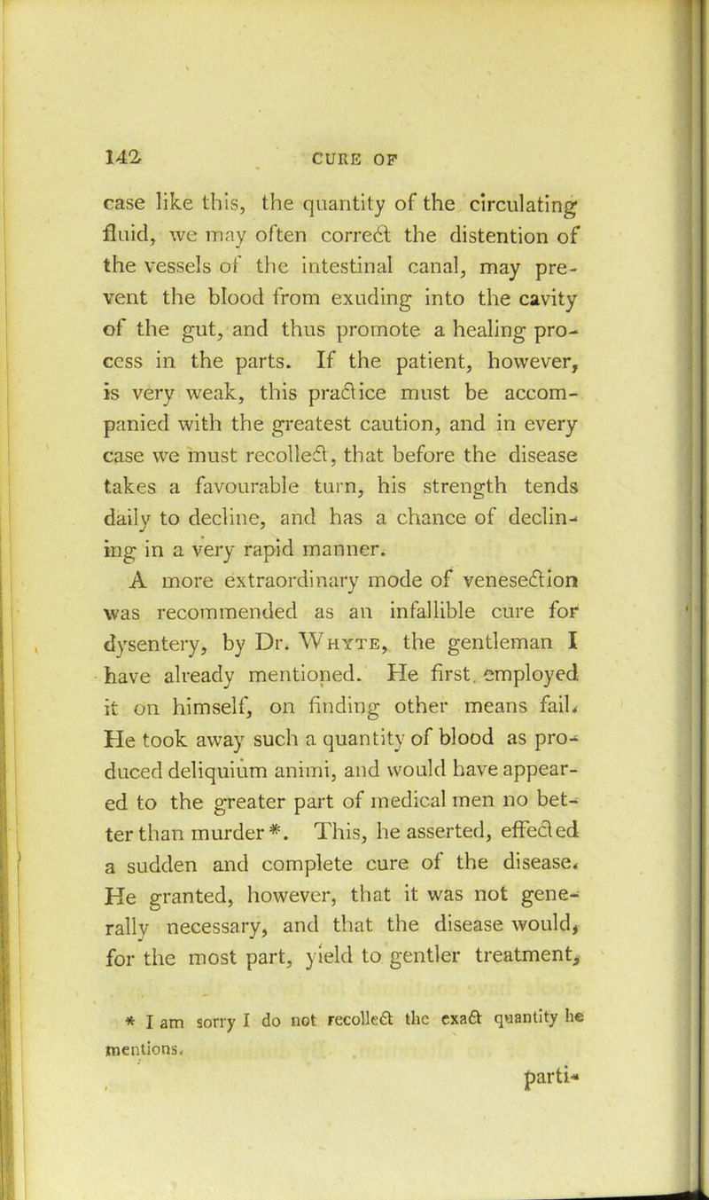 case like this, the quantity of the circulating fluid, we may often correct the distention of the vessels of the intestinal canal, may pre- vent the blood from exuding into the cavity of the gut, and thus promote a healing pro- cess in the parts. If the patient, however, is very weak, this practice must be accom- panied with the greatest caution, and in every case we must recoiled, that before the disease takes a favourable turn, his strength tends daily to decline, and has a chance of declin- ing in a very rapid manner. A more extraordinary mode of venesedion was recommended as an infallible cure for dysentery, by Dr. Whyte, the gentleman I have already mentioned. He first, employed it on himself, on finding other means faih He took away such a quantity of blood as pro- duced deliquium animi, and would have appear- ed to the greater part of medical men no bet- ter than murder *. This, he asserted, effected a sudden and complete cure of the disease. He granted, however, that it was not gene- rally necessary, and that the disease would, for the most part, yield to gentler treatment, * I am sorry I do not recoiled the exaft quantity he mentions* parti-