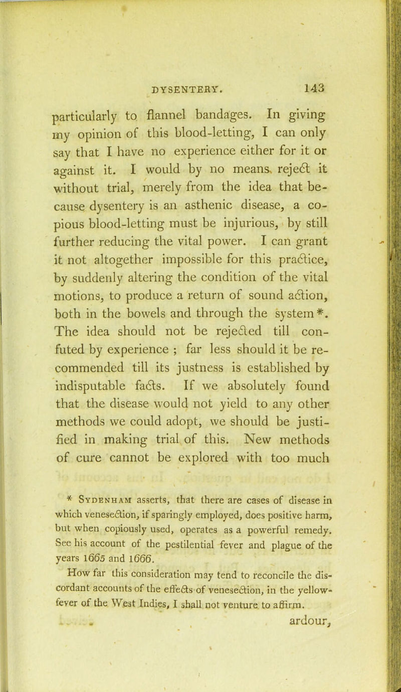 particularly to flannel bandages. In giving my opinion of this blood-letting, I can only say that I have no experience either for it or against it. I would by no means, rejedl it without trial, merely from the idea that be- cause dysentery is an asthenic disease, a co- pious blood-letting must be injurious, by still further reducing the vital power. I can grant it not altogether impossible for this practice, by suddenly altering the condition of the vital motions, to produce a return of sound adlion, both in the bowels and through the system The idea should not be reje&ed till con- futed by experience ; far less should it be re- commended till its justness is established by indisputable fadts. If we absolutely found that the disease would not yield to any other methods we could adopt, we should be justi- fied in making trial of this. New methods of cure cannot be explored with too much * Sydenham asserts, that there are cases of disease in which venesection, if sparingly employed, does positive harm, but when copiously used, operates as a powerful remedy. See his account of the pestilential fever and plague of the years 1665 and 1666. How far this consideration may tend to reconcile the dis- cordant accounts of the effedts of venesedtion, in the yellow- fever of the West Indies, I shall not venture to affirm. ardour.