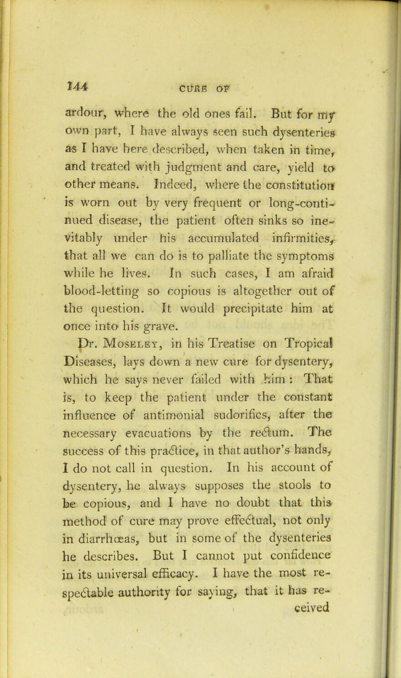 ClTER OF ardour, where the old ones fail. But for my own part, I have always seen such dysenteries as I have here described, when taken in time, and treated with judgment and care, yield to other means. Indeed, where the constitution is worn out by very frequent or long-conti- nued disease, the patient often sinks so ine- vitably under his accumulated infirmities,- that all we can do is to palliate the symptoms while he lives. In such cases, I am afraid blood-letting so copious is altogether out of the question. It would precipitate him at once into his grave. Dr. Moseley, in his Treatise on Tropical Diseases, lays down a new cure for dysentery, which he says never failed with him : That is, to keep the patient under the constant influence of antimonial sudorifics, after the necessary evacuations by the redlum. The success of this practice, in that author’s hands, I do not call in question. In his account of dysentery, he always supposes the stools to be copious, and I have no doubt that this method of cure may prove effectual, not only in diarrhoeas, but in some of the dysenteries he describes. But I cannot put confidence in its universal efficacy. I have the most re- spectable authority for saying, that it has re- ceived