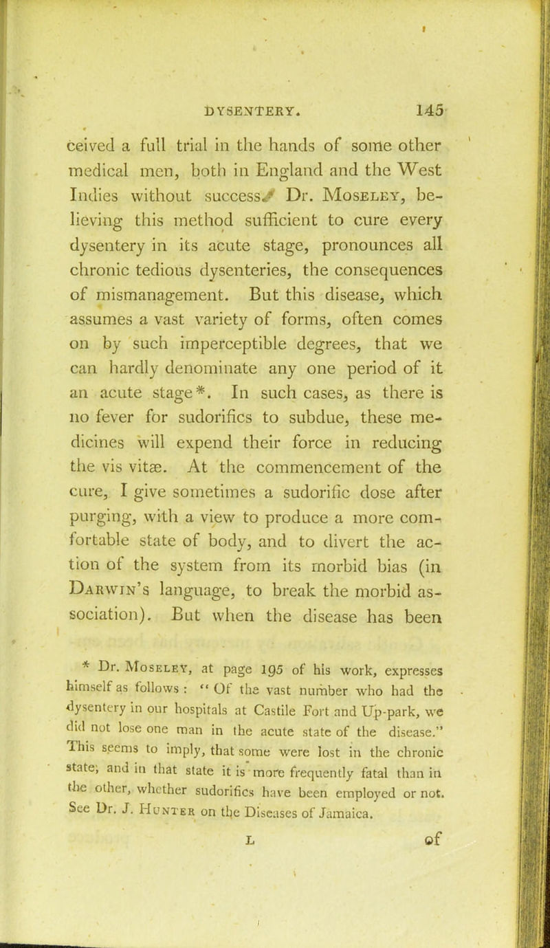 DYSENTERY. 145 • ceived a full trial in the hands of some other medical men, both in England and the West Indies without success^ Dr. Moseley, be- lieving this method sufficient to cure every dysentery in its acute stage, pronounces all chronic tedious dysenteries, the consequences of mismanagement. But this disease, which assumes a vast variety of forms, often comes on by such imperceptible degrees, that we can hardly denominate any one period of it an acute stage*. In such cases, as there is no fever for sudorifics to subdue, these me- dicines will expend their force in reducing the vis vitae. At the commencement of the cure, I give sometimes a sudorific dose after purging, with a view to produce a more com- fortable state of body, and to divert the ac- tion of the system from its morbid bias (in Darwin’s language, to break the morbid as- sociation). But when the disease has been * Ur. Moseley, at page 1Q5 of his work, expresses himself as follows: “ Of the vast number who had the dysentery in our hospitals at Castile Fort and Up-park, we did not lose one man in the acute state of the disease.” Ihis seems to imply, that some wrere lost in the chronic states and in that state it is more frequently fatal than in the other, whether sudorifics have been employed or not. See Dr. J. Hunter on the Diseases of Jamaica. L of \