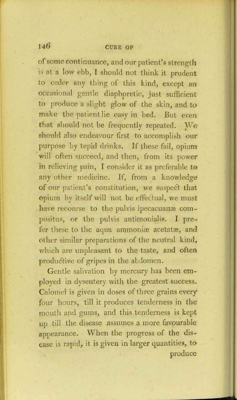of some continuance, and our patient’s strength is at a low ebb, I should not think it prudent to order any thing of this kind, except an occasional gentle diaphoretic, just sufficient to produce a slight glow of the skin, and to make the patient lie easy in bed. But even that should not be frequently repeated. We should also endeavour first to accomplish our purpose by tepid drinks. If these fail, opium will often succeed, and then, from its power in relieving pain, I consider it as preferable to any other medicine. If, from a knowledge of our patient’s constitution, we fiuspeCt that opium by itself will not be effectual, we must have recourse to the pulvis ipecacuanas com- positus, or the pulvis antimoniahs, I pre- fer these to the aqua ammonise acetatae, and other similar preparations of the neutral kind, which are unpleasant to the taste, and often productive of gripes in the abdomen. Gentle salivation by mercury has been em- ployed in dysentery with the greatest success. Calomel is given in doses of three grains every four hours, till it produces tenderness in the mouth and gums, and this tenderness is kept up till the disease assumes a more favourable appearance. When the progress of the dis- ease is rapid,, it is given in larger quantities, to produce
