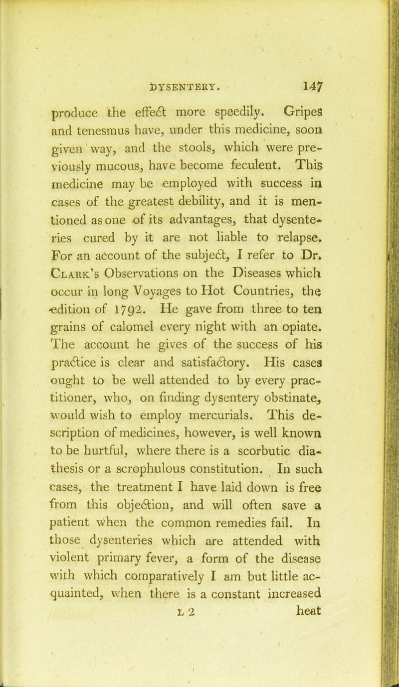 produce the effect more speedily. Gripes and tenesmus have, under this medicine, soon given way, and the stools, which were pre- viously mucous, have become feculent. This medicine may be employed with success in cases of the greatest debility, and it is men- tioned as one of its advantages, that dysente- ries cured by it are not liable to relapse. For an account of the subject, I refer to Dr* Clark’s Observations on the Diseases which occur in long Voyages to Hot Countries, the -edition of 1792. He gave from three to ten grains of calomel every night with an opiate. The account he gives of the success of his practice is clear and satisfactory. His cases ought to be well attended to by every prac- titioner, who, on finding dysentery obstinate, would wish to employ mercurials. This de- scription of medicines, however, is well known to be hurtful, where there is a scorbutic dia- thesis or a scrophulous constitution. In such cases, the treatment I have laid down is free from this objection, and will often save a patient when the common remedies fail. In those dysenteries which are attended with violent primary fever, a form of the disease with which comparatively I am but little ac- quainted, when there is a constant increased l 2 heat