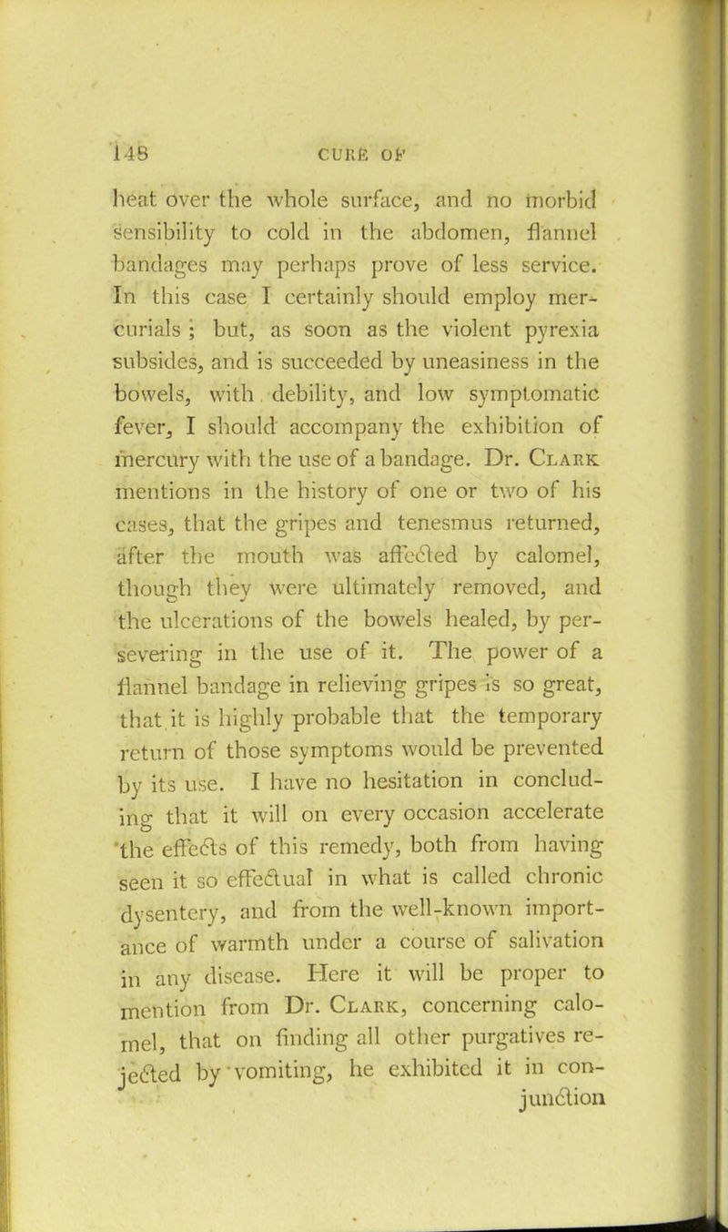 heat over the whole surface, and no morbid sensibility to cold in the abdomen, flannel bandages may perhaps prove of less service. In this case I certainly should employ mer- curials ; but, as soon as the violent pyrexia subsides, and is succeeded by uneasiness in the bowels, with. debility, and low symptomatic fever, I should accompany the exhibition of mercury with the use of a bandage. Dr. Clark mentions in the history of one or two of his cases, that the gripes and tenesmus returned, after the mouth was affcCled by calomel, though they were ultimately removed, and the ulcerations of the bowels healed, by per- severing in the use of it. The power of a flannel bandage in relieving gripes is so great, that it is highly probable that the temporary return of those symptoms would be prevented by its use. I have no hesitation in conclud- ing that it will on every occasion accelerate the effects of this remedy, both from having seen it so effectual in what is called chronic dysentery, and from the well-known import- ance of warmth under a course of salivation in any disease. Here it will be proper to mention from Dr. Clark, concerning calo- mel, that on finding all other purgatives re- jected by'vomiting, he exhibited it in con- junction