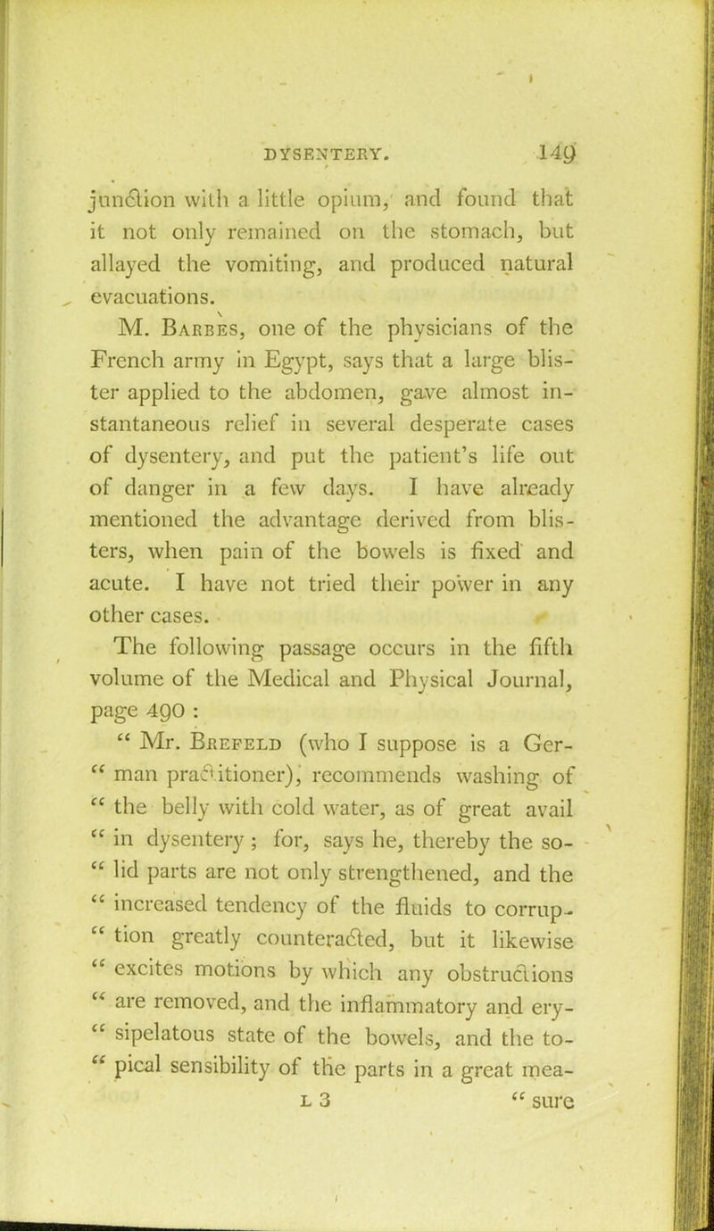 junction with a little opium, and found that it not only remained on the stomach, but allayed the vomiting, and produced natural „ evacuations. M. Baebes, one of the physicians of the French army in Egypt, says that a large blis- ter applied to the abdomen, gave almost in- stantaneous relief in several desperate cases of dysentery, and put the patient’s life out of danger in a few days. I have already mentioned the advantage derived from blis- ters, when pain of the bowels is fixed and acute. I have not tried their power in any other cases. The following passage occurs in the fifth volume of the Medical and Physical Journal, page 490 : “ Mr. Brefeld (who I suppose is a Ger- “ man practitioner), recommends washing of “ the belly with cold water, as of great avail “ in dysentery; for, says he, thereby the so- “ lid parts are not only strengthened, and the “ increased tendency of the fluids to corrupt “ tion greatly counteracted, but it likewise excites motions by which any obstructions “ are removed, and the inflammatory and ery- “ sipelatous state of the bowels, and the to- “ pical sensibility of tlie parts in a great mea- l 3 te sure