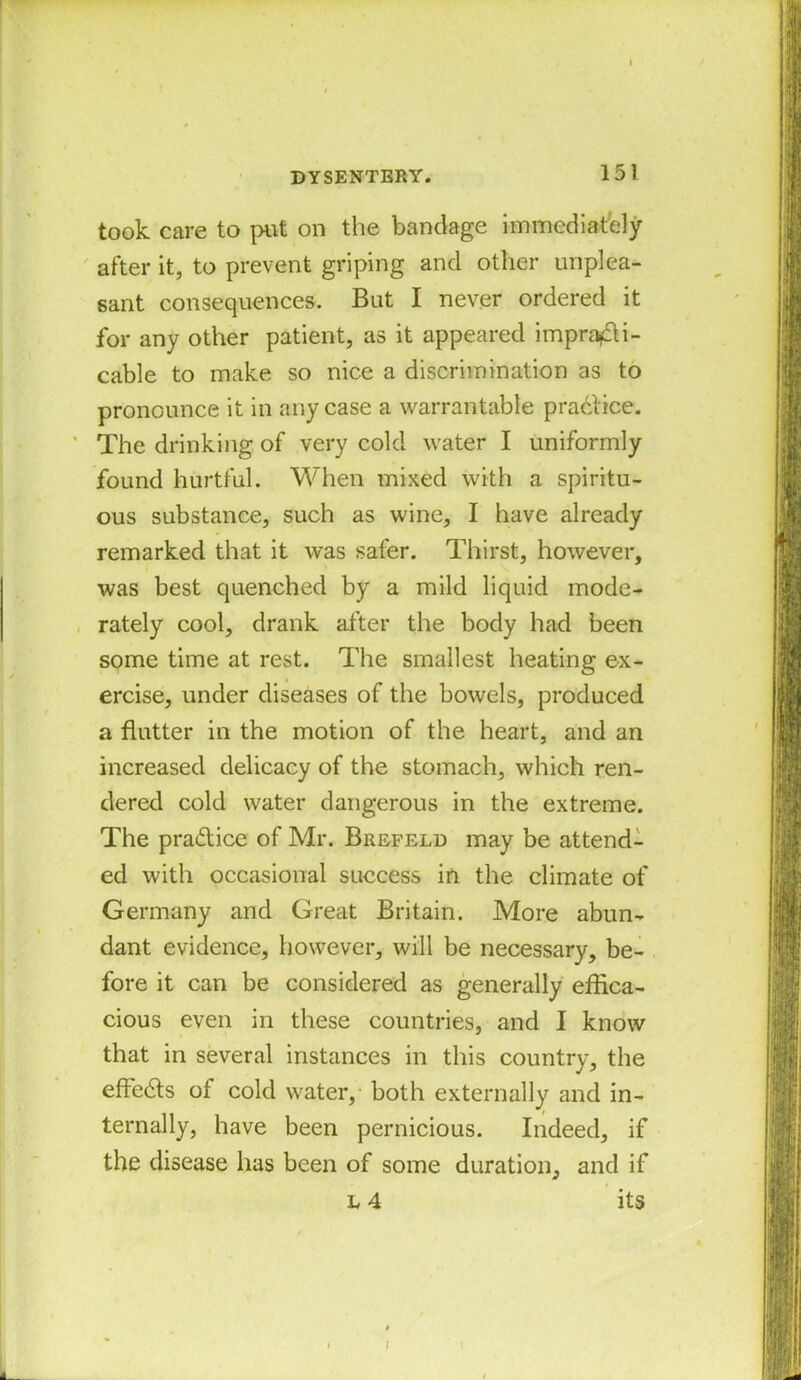 took care to put on the bandage immediately after it, to prevent griping and other unplea- sant consequences. But I never ordered it for any other patient, as it appeared impracti- cable to make so nice a discrimination as to pronounce it in any case a warrantable practice. The drinking of very cold water I uniformly found hurtful. When mixed with a spiritu- ous substance, such as wine, I have already remarked that it was safer. Thirst, however, was best quenched by a mild liquid mode- rately cool, drank after the body had been some time at rest. The smallest heating ex- ercise, under diseases of the bowels, produced a flutter in the motion of the heart, and an increased delicacy of the stomach, which ren- dered cold water dangerous in the extreme. The pradice of Mr. Brefeld may be attend- ed with occasional success in the climate of Germany and Great Britain. More abun- dant evidence, however, will be necessary, be- fore it can be considered as generally effica- cious even in these countries, and I know that in several instances in this country, the effe&s of cold water, both externally and in- ternally, have been pernicious. Indeed, if the disease has been of some duration, and if l 4 its