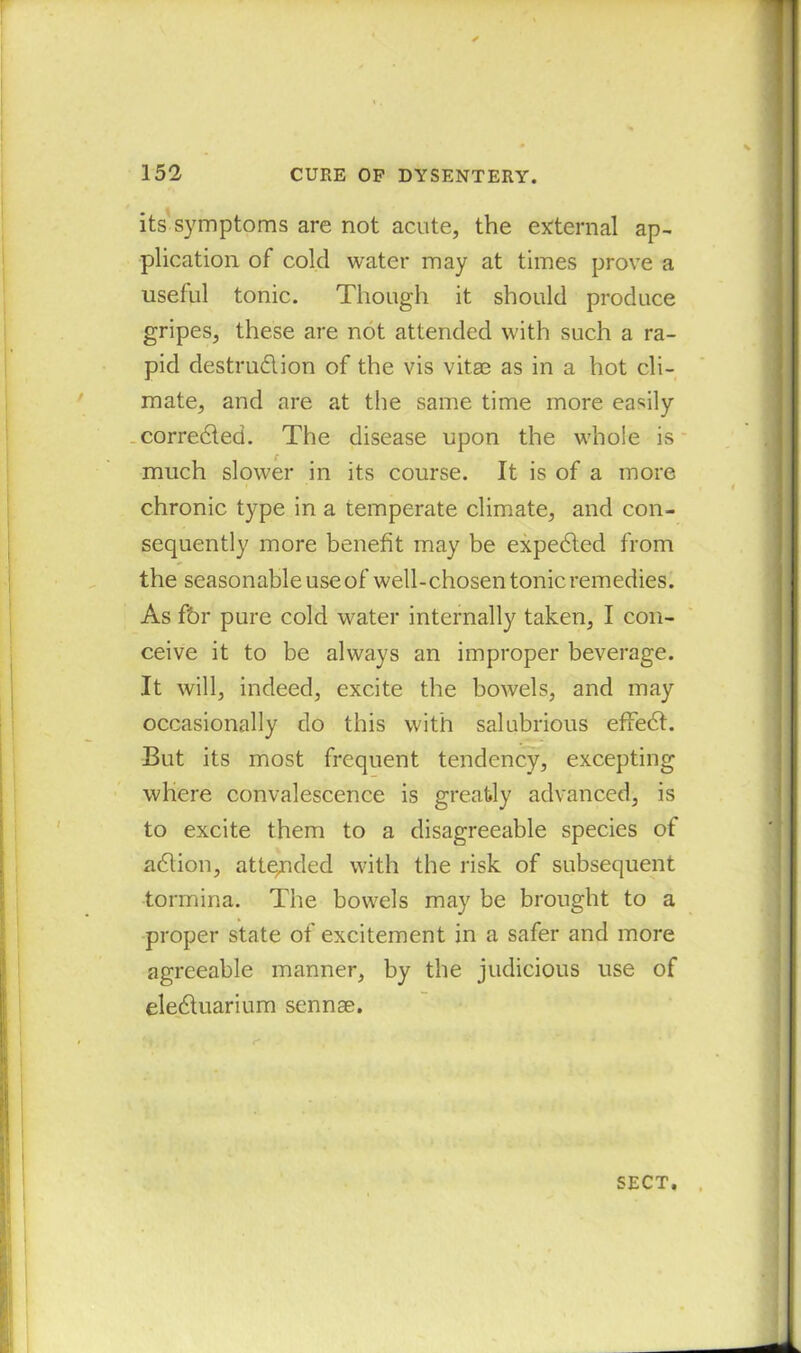 its symptoms are not acute, the external ap- plication of cold water may at times prove a useful tonic. Though it should produce gripes, these are not attended with such a ra- pid destru&ion of the vis vitae as in a hot cli- mate, and are at the same time more easily correlated. The disease upon the whole is much slower in its course. It is of a more chronic type in a temperate climate, and con- sequently more benefit may be expected from the seasonable use of well-chosen tonic remedies. As fbr pure cold water internally taken, I con- ceive it to be always an improper beverage. It will, indeed, excite the bowels, and may occasionally do this with salubrious effect. But its most frequent tendency, excepting where convalescence is greatly advanced, is to excite them to a disagreeable species of adtion, attended with the risk of subsequent tormina. The bowels may be brought to a proper state of excitement in a safer and more agreeable manner, by the judicious use of eledtuarium sennae. SECT.