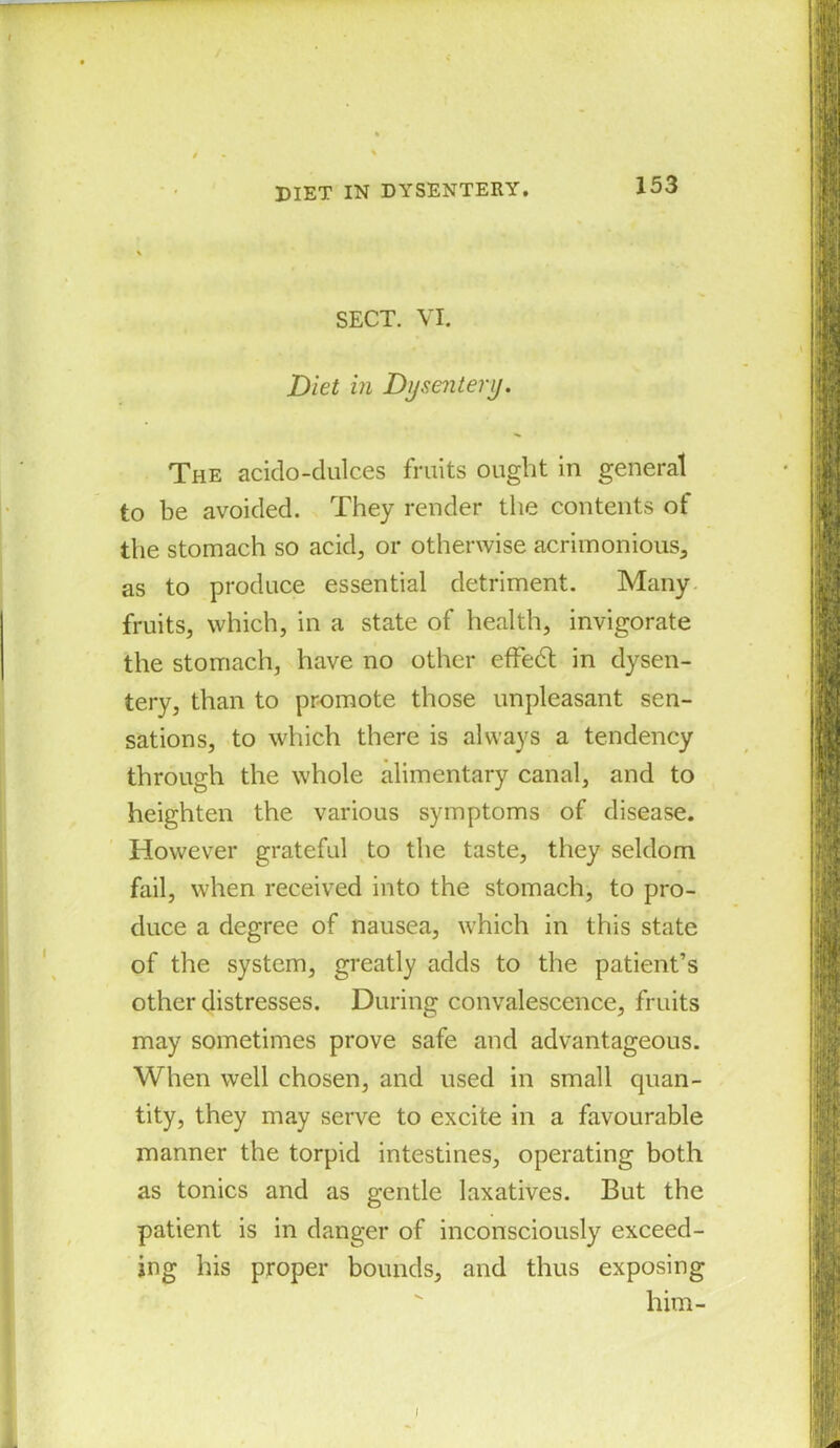 DIET IN DYSENTERY. SECT. VI. Diet in Dysentery. The acido-dulces fruits ought in general to be avoided. They render the contents of the stomach so acid, or otherwise acrimonious, as to produce essential detriment. Many fruits, which, in a state of health, invigorate the stomach, have no other effedt in dysen- tery, than to promote those unpleasant sen- sations, to which there is always a tendency through the whole alimentary canal, and to heighten the various symptoms of disease. However grateful to the taste, they seldom fail, when received into the stomach, to pro- duce a degree of nausea, which in this state of the system, greatly adds to the patient’s other distresses. During convalescence, fruits may sometimes prove safe and advantageous. When well chosen, and used in small quan- tity, they may serve to excite in a favourable manner the torpid intestines, operating both as tonics and as gentle laxatives. But the patient is in danger of inconsciously exceed- ing his proper bounds, and thus exposing him-