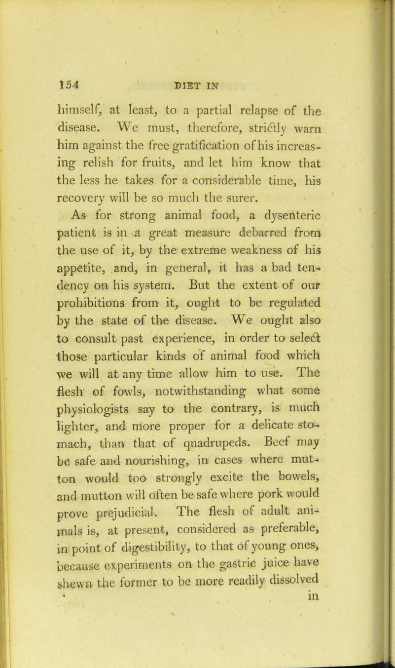 himself, at least, to a partial relapse of the disease. We must, therefore, strictly warn him against the free gratification of his increas- ing relish for fruits, and let him know that the less he takes for a considerable time, his recovery will be so much the surer. As for strong animal food, a dysenteric patient is in great measure debarred from the use of it, by the extreme weakness of his appetite, and, in general, it has a bad ten- dency on his system. But the extent of our prohibitions from it, ought to be regulated by the state of the disease. We ought also to consult past experience, in order to seledt those particular kinds of animal food which we will at any time allow him to use. The flesh of fowls, notwithstanding what some physiologists say to the contrary, is much lighter, and more proper for a delicate sto- mach, than that of quadrupeds. Beef may be safe and nourishing, in cases where mut- ton would too strongly excite the bowels, and mutton will often be safe where pork would prove prejudicial. The flesh of adult ani- mals is, at present, considered as preferable, in point of digestibility, to that of young ones, because experiments on the gastric juice have shewn the former to be more readily dissolved in