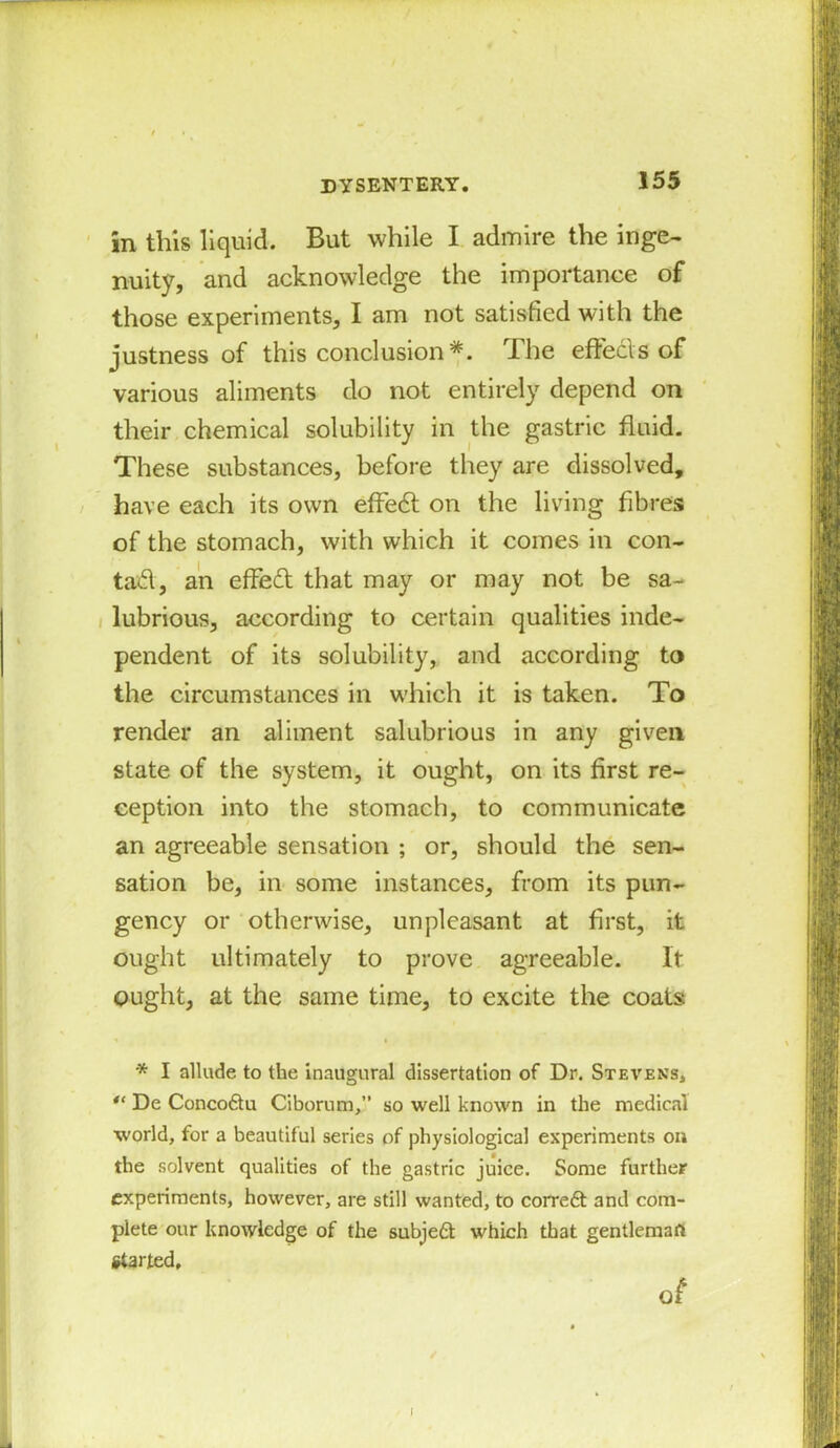 in this liquid. But while I admire the inge- nuity, and acknowledge the importance of those experiments, I am not satisfied with the justness of this conclusion*. The effects of various aliments do not entirely depend on their chemical solubility in the gastric fluid. These substances, before they are dissolved, have each its own effedt on the living fibres of the stomach, with which it comes in con- tad, an effed that may or may not be sa- lubrious, according to certain qualities inde- pendent of its solubility, and according to the circumstances in wdiich it is taken. To render an aliment salubrious in any given state of the system, it ought, on its first re- ception into the stomach, to communicate an agreeable sensation ; or, should the sen- sation be, in some instances, from its pun- gency or otherwise, unpleasant at first, it ought ultimately to prove agreeable. It ought, at the same time, to excite the coats * I allude to the inaugural dissertation of Dr. Stevens, 41 De Conco&u Ciborum,” so well known in the medical world, for a beautiful series of physiological experiments on the solvent qualities of the gastric juice. Some further experiments, however, are still wanted, to correft and com- plete our knowledge of the subject which that gentleman Started, o£