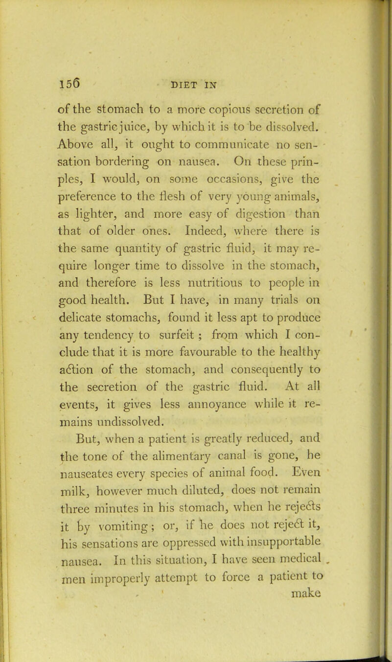 of the stomach to a more copious secretion of the gastricjuice, by which it is to be dissolved. Above all, it ought to communicate no sen- sation bordering on nausea. On these prin- ples, I would, on some occasions, give the preference to the flesh of very young animals, as lighter, and more easy of digestion than that of older ones. Indeed, where there is the same quantity of gastric fluid, it may re- quire longer time to dissolve in the stomach, and therefore is less nutritious to people in good health. But I have, in many trials on delicate stomachs, found it less apt to produce any tendency to surfeit ; from which I con- clude that it is more favourable to the healthy action of the stomach, and consequently to the secretion of the gastric fluid. At all events, it gives less annoyance while it re- mains undissolved. But, when a patient is greatly reduced, and the tone of the alimentary canal is gone, he nauseates every species of animal food. Even milk, however much diluted, does not remain three minutes in his stomach, when he rejects it by vomiting; or, if he does not rejedt it, his sensations are oppressed with insupportable nausea. In this situation, I have seen medical „ men improperly attempt to force a patient to ' make
