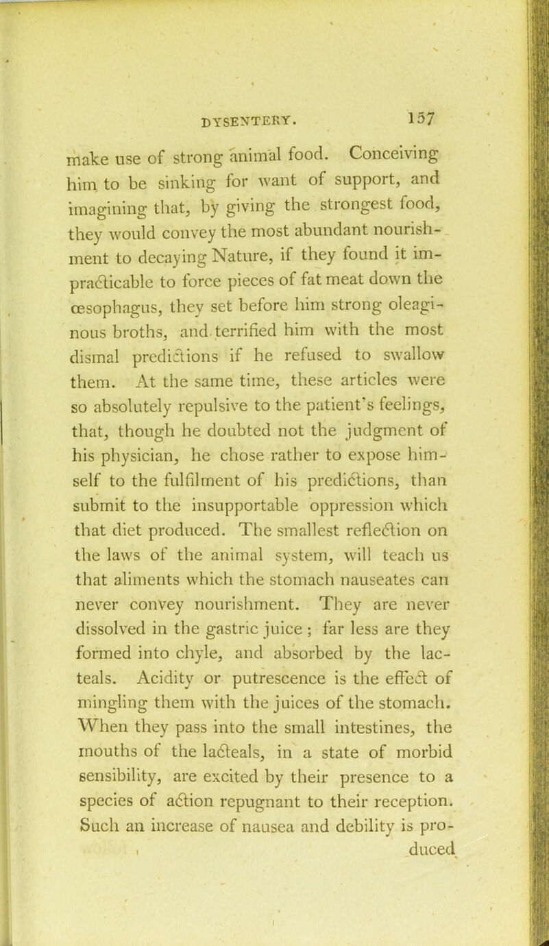 make use of strong animal food. Conceiving him to be sinking for want of support, and imagining that, by giving the strongest food, they would convey the most abundant nourish- ment to decaying Nature, if they found it im- practicable to force pieces of fat meat down the oesophagus, they set before him strong oleagi- nous broths, and. terrified him with the most dismal predictions if he refused to swallow them. At the same time, these articles were so absolutely repulsive to the patient's feelings, that, though he doubted not the judgment of his physician, he chose rather to expose him- self to the fulfilment of his predictions, than submit to the insupportable oppression which that diet produced. The smallest reflection on the laws of the animal system, will teach us that aliments which the stomach nauseates can never convey nourishment. They are never dissolved in the gastric juice; far less are they formed into chyle, and absorbed by the lac- teals. Acidity or putrescence is the effect of mingling them with the juices of the stomach. When they pass into the small intestines, the mouths of the laCteals, in a state of morbid sensibility, are excited by their presence to a species of aCtion repugnant to their reception. Such an increase of nausea and debility is pro- . duced