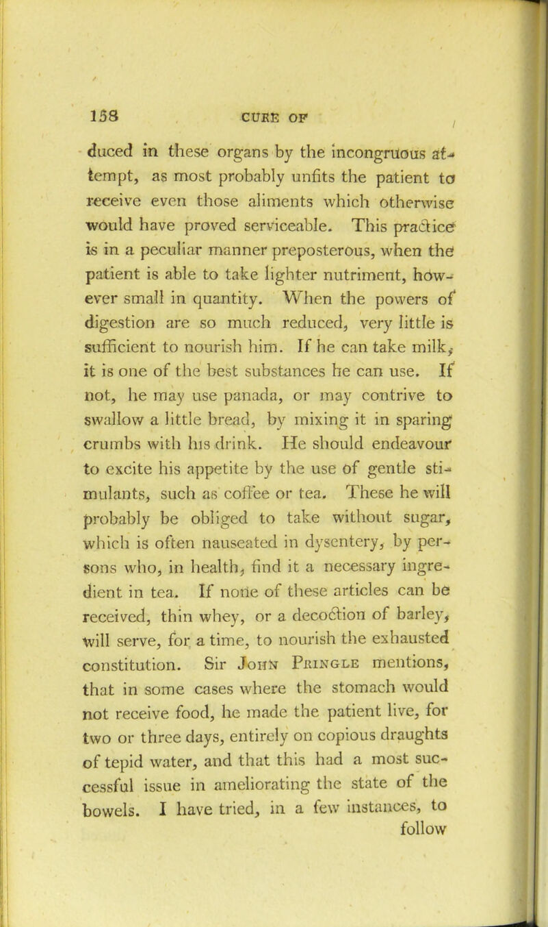 / duced in these organs by the incongruous at- tempt, as most probably unfits the patient to receive even those aliments which otherwise would have proved serviceable. This practice is in a peculiar manner preposterous, when the patient is able to take lighter nutriment, how- ever small in quantity. When the powers of* digestion are so much reduced, very little is sufficient to nourish him. If he can take milk, it is one of the best substances he can use. If not, he may use panada, or may contrive to swallow a little bread, by mixing it in sparing crumbs with his drink. He should endeavour to excite his appetite by the use of gentle sti- mulants, such as coffee or tea. These he will probably be obliged to take without sugar, which is often nauseated in dysentery, by per- sons who, in health, find it a necessary ingre- dient in tea. If none of these articles can be received, thin whey, or a decodfion of barley, will serve, for a time, to nourish the exhausted constitution. Sir John Pkingle mentions, that in some cases where the stomach would not receive food, he made the patient live, for two or three days, entirely on copious draughts of tepid water, and that this had a most suc- cessful issue in ameliorating the state of the bowels. I have tried, in a few instances, to follow
