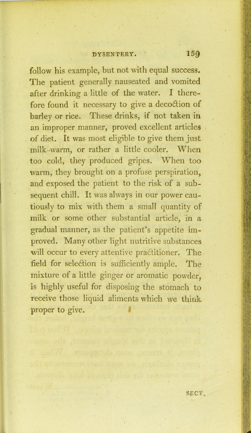 follow his example, but not with equal success. The patient generally nauseated and vomited after drinking a little of the water. I there- fore found it necessary to give a deco&ion of barley or rice. These drinks, if not taken in an improper manner, proved excellent articles of diet. It was most eligible to give them just milk -warm, or rather a little cooler. When too cold, they produced gripes. When too warm, they brought on a profuse perspiration, and exposed the patient to the risk of a sub- sequent chill. It was always in our power cau- tiously to mix with them a small quantity of milk or some other substantial article, in a gradual manner, as the patient’s appetite im- proved. Many other light nutritive substances will occur to every attentive practitioner. The field for selection is sufficiently ample. The mixture of a little ginger or aromatic powder, is highly useful for disposing the stomach to receive those liquid aliments which we think proper to give. J SECT.