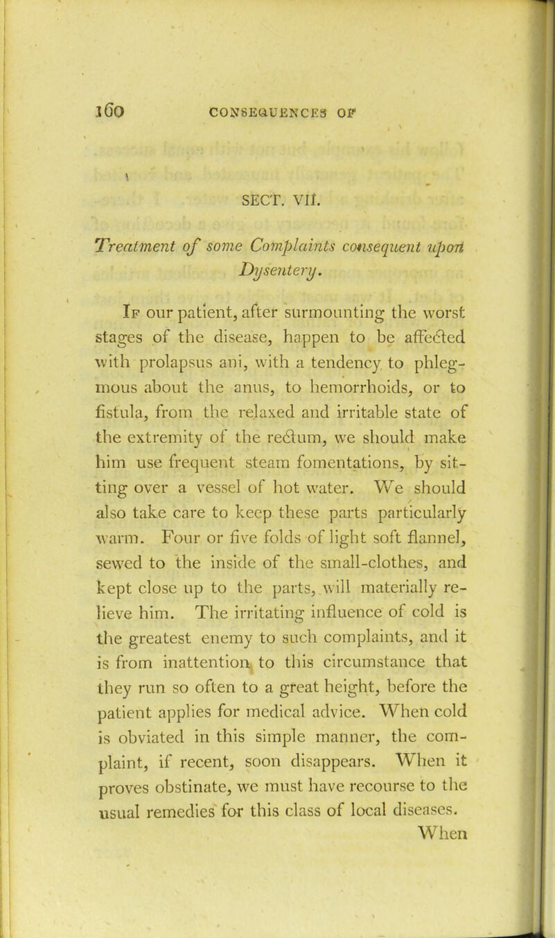 SECT. VII. Treatment of some Complaints consequent upon Dysentery. If our patient, after surmounting the worst stages of the disease, happen to be affedted with prolapsus ani, with a tendency to phleg- mous about the anus, to hemorrhoids, or to fistula, from the relaxed and irritable state of the extremity of the redtum, we should make him use frequent steam fomentations, by sit- ting over a vessel of hot water. We should / also take care to keep these parts particularly warm. Four or five folds of light soft flannel, sewed to the inside of the small-clothes, and kept close up to the parts, will materially re- lieve him. The irritating influence of cold is the greatest enemy to such complaints, and it is from inattention to this circumstance that they run so often to a great height, before the patient applies for medical advice. When cold is obviated in this simple manner, the com- plaint, if recent, soon disappears. When it proves obstinate, we must have recourse to the usual remedies for this class of local diseases. When