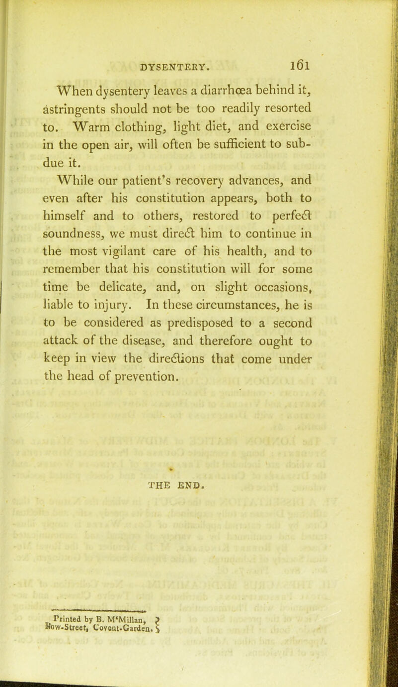 When dysentery leaves a diarrhoea behind it, astringents should not be too readily resorted to. Warm clothing, light diet, and exercise in the open air, will often be sufficient to sub- due it. While our patient’s recovery advances, and even after his constitution appears, both to himself and to others, restored to perfedl soundness, we must diredl him to continue in the most vigilant care of his health, and to remember that his constitution will for some time be delicate, and, on slight occasions, liable to injury. In these circumstances, he is to be considered as predisposed to a second attack of the disease, and therefore ought to keep in view the dire&ions that come under the head of prevention. THE END. Printed by B. M‘Millan, ? Row-Street, Covent-Garden. S