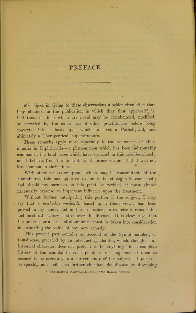 PREFACE. My object in giving to these observations a wider circulation than they obtained in the publication in which they first appeared* is, that those of them which are novel may be corroborated, modified, or corrected by the experience of other practitioners before being converted into a basis upon which to erect a Pathological, and ultimately a Therapeutical, superstructure. These remarks apply more especially to the occurrence of albu- minuria in Diphtheritis—a phenomenon which has been indisputably common in the fatal cases which have occurred in this neighbourhood ; and I believe, from the descriptions of former writers, that it was not less common in their time. With other serious symptoms which may be concomitants of the . albuminuria, this has appeared to me to be etiologically connected ; and shoidd my surmises on this point be verified, it must almost necessarily exercise an important influence. upon the treatment. Without further anticipating this portion of the subject, I may say that a methodus medendi, based upon these views, has been proved in my hands, and in those of others, to exercise a remarkable and most satisfactoiy control over the disease. It is clear, also, that the presence or absence of albuminuria must be taken into consideration in estimating the value of any new remedy. This present part contains an account of the Symptomatology of th* disease, preceded by an introductory chapter, which, though of an historical character, docs not pretend to be anything like a complete history of the complaint; such points only being touched upon as seemed to be necessary to a correct study of the subject. I purpose, as speedily as possible, to further elucidate the disease by discussing * The Midland Quarterly Journal of the Medical Scicncct.