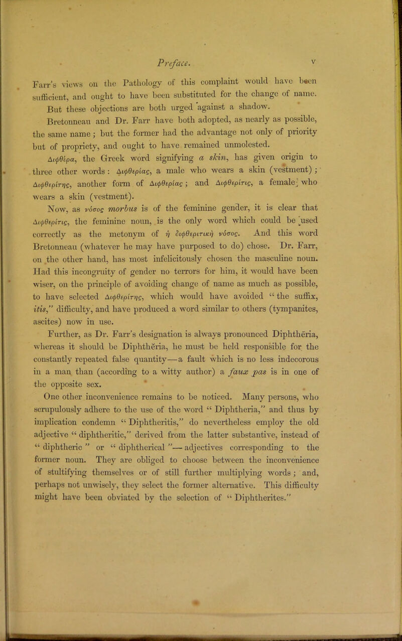 Parr's views on the Pathology of this complaint would have baen sufficient, and ought to have been substituted for the change of name. But these objections are both urged against a shadow. Bretonneau and Dr. Fan- have both adopted, as nearly as possible, the same name; but the former had the advantage not only of priority hut of propriety, and ought to have remained unmolested. Ai<p9kpa, the Greek word signifying a skin, has given origin to three other words : Ai(p9epias, a male who wears a skin (vestment) ;' Ai<p9tpiTr}g, another form of A«j>6epia£; and ALf9eping, a female] who wears a skin (vestment). Now, as vocog morbus is of the feminine gender, it is clear that At^eepiris, the feminine noun, is the only word which could be ]used correctly as the metonym of n SupQepiTucr) voaog. And this word Bretonneau (whatever he may have purposed to do) chose. Dr. Farr, on the other hand, has most infelicitously chosen the mascidine noun. Had this incongruity of gender no terrors for him, it would have been wiser, on the principle of avoiding change of name as much as possible, to have selected AirfOepLrrig, which woidd have avoided  the suffix, ids, difficulty, and have produced a word similar to others (tympanites, ascites) now in use. Further, as Dr. Farr's designation is always pronounced Diphtheria, whereas it should be Diphtheria, he must be held responsible for the constantly repeated false quantity—a fault which is no less indecorous in a man than (according to a witty author) a faux pas is in one of the opposite sex. One other inconvenience remains to be noticed. Many persons, who scrupulously adhere to the use of the word  Diphtheria, and thus by implication condemn  Diphtheritis, do nevertheless employ the old adjective  diphtheritic, derived from the latter substantive, instead of  diphtheric  or  diphtherial — adjectives corresponding to the former noun. They are obliged to choose between the inconvenience of stultifying themselves or of still further multiplying words ; and, perhaps not unwisely, they select the former alternative. This difficulty might have been obviated by the selection of '* Diphtherites.