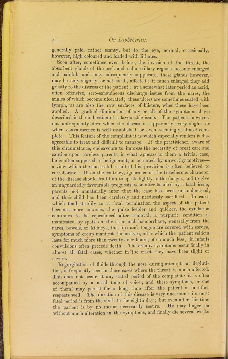 generally pale, rather scanty, but to the eye, normal, occasionally, however, high coloured and loaded with lithates. Soon after, sometimes even before, the invasion of the throat, the absorbent glands of the neck and submaxillary regions become enlarged and painful, and may subsequently suppurate, these glands however, may be only slightly, or not at all, affected; if much enlarged they add greatly to the distress of the patient; at a somewhat later period an acrid, often offensive, sero-sanguineous discharge issues from the nares, the angles of which become ulcerated; these ulcers are sometimes coated with lymph, as are also the raw surfaces of blisters, when these have been applied. A gradual diminution of any or all of the symptoms above described is the indication of a favourable issue. The patient, however, not unfrequently dies when the disease is, apparently, very slight, or when convalescence is well established, or even, seemingly, almost com- plete. This feature of the complaint it is which especially renders it dis- agreeable to treat and difficult to manage. If the practitioner, aware of this circumstance, endeavours to impress the necessity of great care and caution upon careless parents, in what appears to them a trivial case, he is often supposed to be ignorant, or actuated by unworthy motives— a view which the successful result of his prevision is often believed to corroborate. If, on the contrary, ignorance of the treacherous character of the disease should lead him to speak lightly of the danger, and to give an unguardedly favourable prognosis soon after falsified by a fatal issue, parents not unnaturally infer that the case has been misunderstood, and their child has been carelessly and needlessly sacrificed. In cases which tend steadily to a fatal termination the aspect of the patient becomes more anxious, the pulse feebler and quicker, the exudation continues to be reproduced after removal, a purpuric condition is manifested by spots on the skin, and hemorrhage, generally from the nares, bowels, or kidneys, the lips and tongue are covered with sordes, symptoms of croup manifest themselves, after which the patient seldom lasts for much more than twenty-four hours, often much less; in infants convulsions often precede death. The croupy symptoms occur finally in almost all fatal cases, whether in the onset they have been slight or severe. Regurgitation of fluids through the nose during attempts at degluti- tion, is frequently seen in those cases where the throat is much affected. This does not occur at any stated period of the complaint: it is often accompanied by a nasal tone of voice; and these symptoms, or one of them, may persist for a long time after the patient is in other respects well. The duration of this disease is very uncertain: its most fatal period is from the sixth to the eighth day ; but even after this time the patient is by no means necessarily secure. He may linger on without much alteration in the symptoms, and finally die several wcelcs