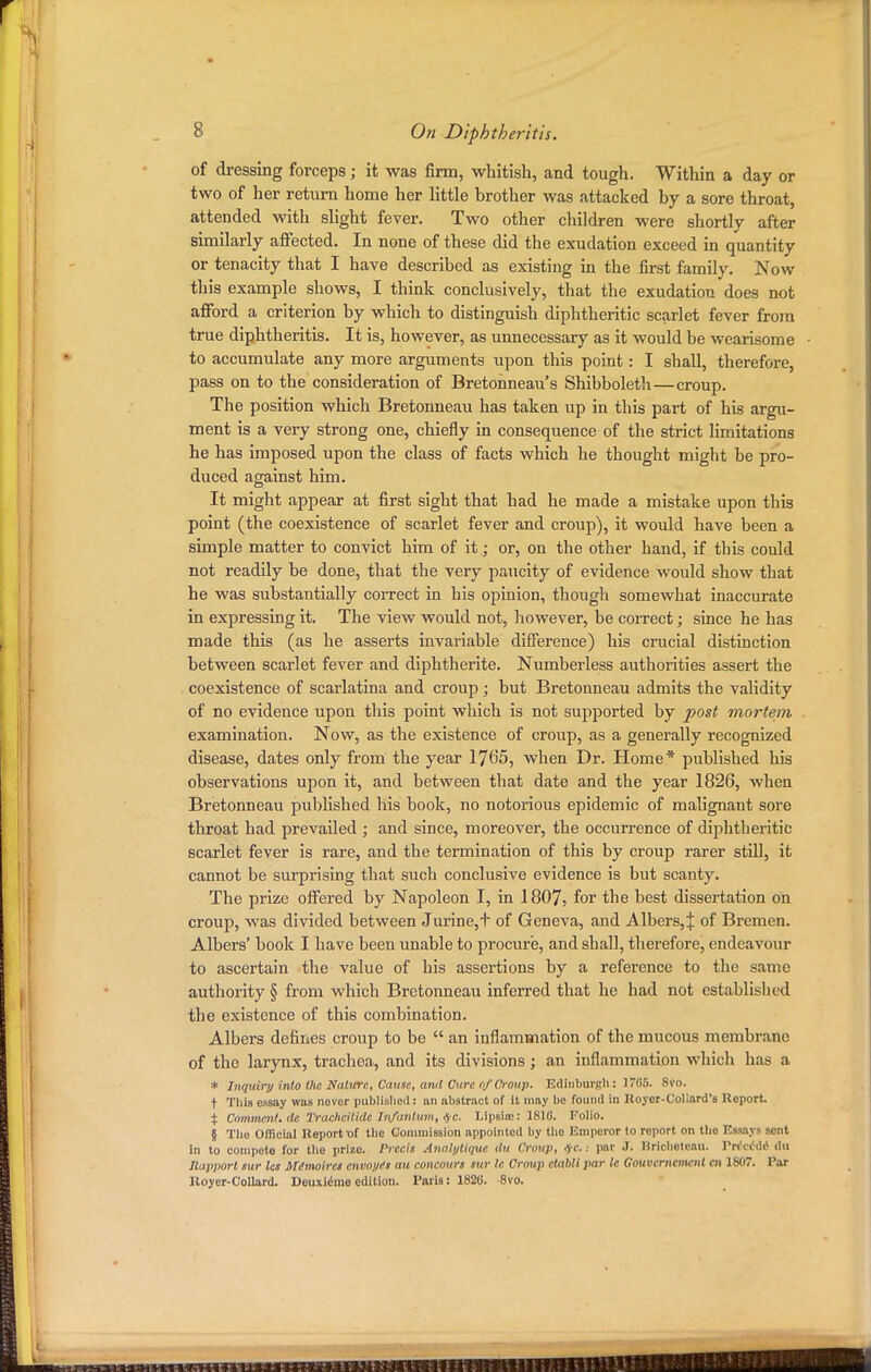 of dressing forceps; it was firm, whitish, and tough. Within a day or two of her return home her little brother was attacked by a sore throat, attended with slight fever. Two other children were shortly after similarly affected. In none of these did the exudation exceed in quantity or tenacity that I have described as existing in the first family. Now this example shows, I think conclusively, that the exudation does not afford a criterion by which to distinguish diphtheritic scarlet fever from true diphtheritis. It is, however, as unnecessary as it would be wearisome to accumulate any more arguments upon this point: I shall, therefore, pass on to the consideration of Bretonneau's Shibboleth—croup. The position which Bretonneau has taken up in this part of bis argu- ment is a very strong one, chiefly in consequence of the strict limitations he has imposed upon the class of facts which he thought might be pro- duced against him. It might appear at first sight that had he made a mistake upon this point (the coexistence of scarlet fever and croup), it would have been a simple matter to convict him of it; or, on the other hand, if this could not readily be done, that the very paucity of evidence would show that he was substantially correct in bis opinion, though somewhat inaccurate in expressing it. The view would not, however, be correct; since he has made this (as he asserts invariable difference) his crucial distinction between scarlet fever and diphtherite. Numberless authorities assert the coexistence of scarlatina and croup; but Bretonneau admits the validity of no evidence upon this point which is not supported by post mortem examination. Now, as the existence of croup, as a generally recognized disease, dates only from the year 1765, when Dr. Home* published his observations upon it, and between that date and the year 1826, when Bretonneau published his book, no notorious epidemic of malignant sore throat had prevailed ; and since, moreover, the occurrence of diphtheritic scarlet fever is rare, and the termination of this by croup rarer still, it cannot be surprising that such conclusive evidence is but scanty. The prize offered by Napoleon I, in 1807> for the best dissertation on croup, was divided between Jurine,t of Geneva, and Albers,:}: of Bremen. Albers' book I have been unable to procure, and shall, therefore, endeavour to ascertain the value of bis assertions by a reference to the same authority § from which Bretonneau inferred that he had not established the existence of this combination. Albers defines croup to be  an inflammation of the mucous membrane of the larynx, trachea, and its divisions; an inflammation which has a * Inquiry into the Nature, Cause, and Cure of Croup. Edinburgh: 1765. 8Vo. t This essay was never published: an abstract of it may be found In Koyer-Coliard's Report % Comment.de Tracheilide Infantum, #c. Lipsia:: 1816. Folio. § Tho Official Report of the Commission appointed by the Emperor to report on the Essays sent In to compete for the prizo. Precis Anahjtiquc du Croup, /jrc: par J. Brichetcau. rrfctW dtl Rapport sur les Mimoires envoi/is au contours sur le Croup etabll par le Gouvernemmt en IN/7. Par Royer-Collard. Deuxierae edition. Paris: 1828. 8vo.