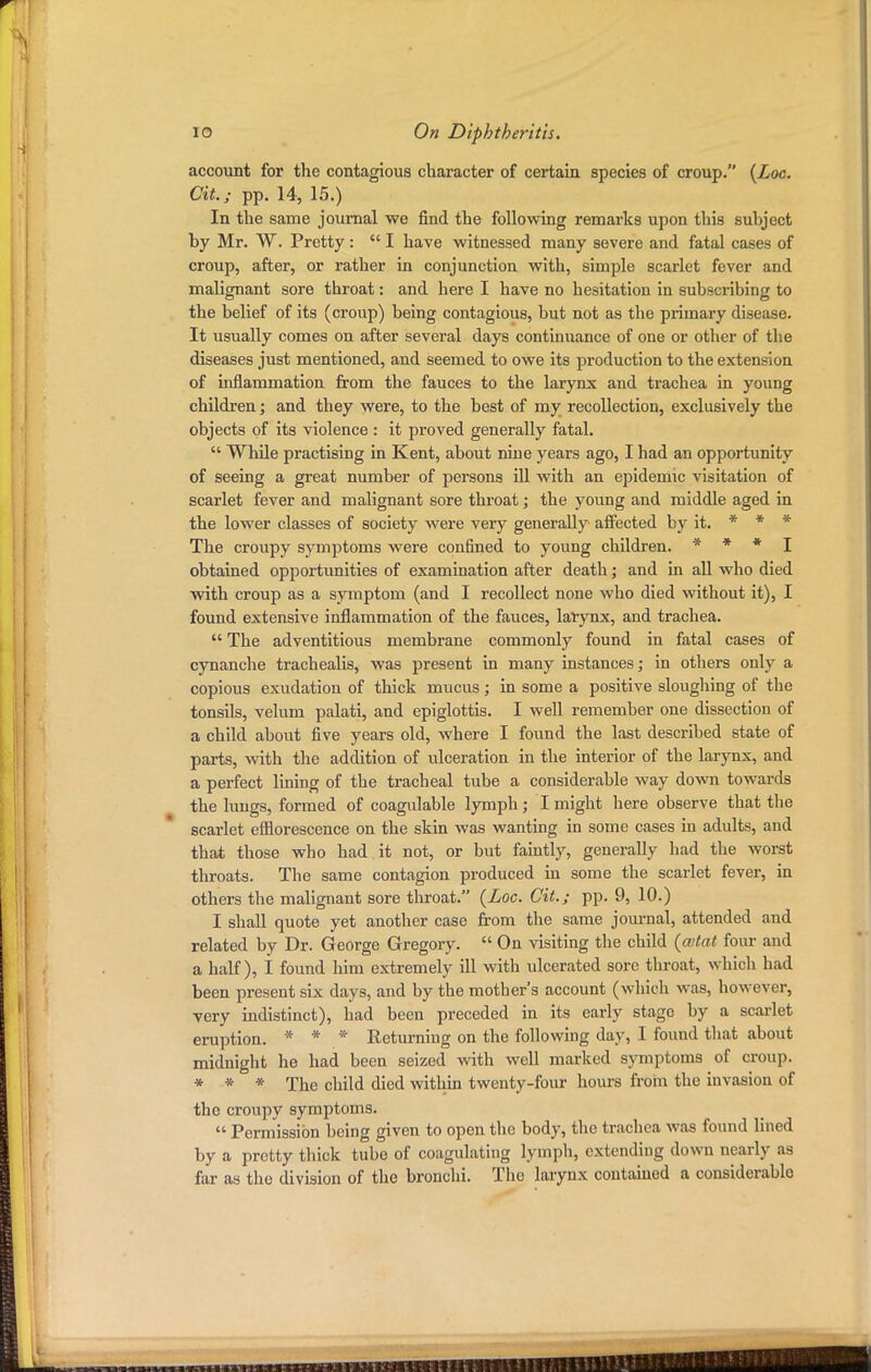 account for the contagious character of certain species of croup. {Loc. Cit.; pp. 14, 15.) In the same journal we find the following remarks upon this subject by Mr. W. Pretty :  I have witnessed many severe and fatal cases of croup, after, or rather in conjunction with, simple scarlet fever and malignant sore throat: and here I have no hesitation in subscribing to the belief of its (croup) being contagious, but not as the primary disease. It usually comes on after several days continuance of one or other of the diseases just mentioned, and seemed to owe its production to the extension of inflammation from the fauces to the larynx and trachea in young children; and they were, to the best of my recollection, exclusively the objects of its violence : it proved generally fatal.  While practising in Kent, about nine years ago, I had an opportunity of seeing a great number of persons ill with an epidemic visitation of scarlet fever and malignant sore throat; the young and middle aged in the lower classes of society were very generally affected by it. * * * The croupy symptoms were confined to young children. * * * I obtained opportunities of examination after death; and in all who died with croup as a symptom (and I recollect none who died without it), I found extensive inflammation of the fauces, larynx, and trachea.  The adventitious membrane commonly found in fatal cases of cynanche trachealis, was present in many instances; in others only a copious exudation of thick mucus; in some a positive sloughing of the tonsils, velum palati, and epiglottis. I well remember one dissection of a child about five years old, where I found the last described state of parts, with the addition of ulceration in the interior of the larynx, and a perfect lining of the tracheal tube a considerable way down towards the lungs, formed of coagulable lymph; I might here observe that the scarlet efflorescence on the skin was wanting in some cases in adults, and that those who had it not, or but faintly, generally had the worst throats. The same contagion produced in some the scarlet fever, in others the malignant sore throat. {Loc. Cit.; pp. 9, 10.) I shall quote yet another case from the same journal, attended and related by Dr. George Gregory.  On visiting the child (cotat four and a half), I found him extremely ill with ulcerated sore throat, which had been present six days, and by the mother's account (which was, however, very indistinct), had been preceded in its early stago by a scarlet eruption. * * * Returning on the following day, I found that about midnight he had been seized with well marked symptoms of croup. * * * The child died within twenty-four hours from the invasion of the croupy symptoms.  Permission being given to open the body, the trachea was found lined by a pretty thick tube of coagulating lymph, extending down nearly as far as the division of the bronchi. The larynx contained a considerable