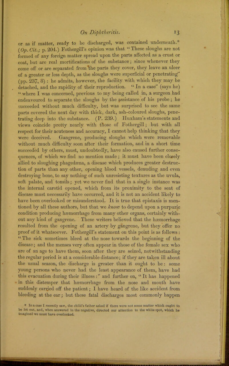 or as if matter, ready to be discharged, was contained underneath.* {Op. Cit.; p. 204.) Fothergill's opinion was that  These sloughs are not formed of any foreign matter spread upon the parts affected as a crust or coat, but are real mortifications of the substance; since whenever they come off or are separated from \he parts they cover, they leave an ulcer of a greater or less depth, as the sloughs were superficial or penetrating (pp. 237, 8) : he admits, however, the facility with which they may be detached, and the rapidity of their reproduction.  In a case (says he)  where I was concerned, previous to my being called in, a surgeon had endeavoured to separate the sloughs by the assistance of his probe; he succeeded without much difficulty, but was surprised to see the same parts covered the next day with thick, dark, ash-coloured sloughs, pene- trating deep into the substance. (P. 239.) Huxham's statements and views coincide pretty nearly with those of Fothergill; but with all respect for their acuteness and accuracy, I cannot help thinking that they were deceived. Gangrene, producing sloughs which were removable without much difficulty soon after their formation, and in a short time succeeded by others, must, undoubtedly, have also caused further conse- quences, of which we find no mention made; it must have been closely allied to sloughing phagedena, a disease which produces greater destruc- tion of parts than any other, opening blood vessels, denuding and even destroying bone, to say nothing of such unresisting textures as the uvula, soft palate, and' tonsils; yet we never find that in a single instance was the internal carotid opened, which from its proximity to the seat of disease must necessarily have occurred, and it is not an accident likely to have been overlooked or misunderstood. It is true that epistaxis is men- tioned by all these authors, but that, we know to depend upon a purpuric condition producing haemorrhage from many other organs, certainly with- out any kind of gangrene. These writers believed that the haemorrhage resulted from the opening of an artery by gangrene, but they offer no proof of it whatsoever. Fothergill's statement on this point is as follows :  The sick sometimes bleed at the nose towards the beginning of the disease; and the menses very often appear in those of the female sex who are of an age to have them, soon after they are seized, notwithstanding the regular period is at a considerable distance; if they are taken ill about the usual season, the discharge is greater than it ought to be: some young persons who never had the least appearance of them, have had this evacuation during their illness : and further on,  It has happened in this distemper that haemorrhage from the nose and mouth have suddenly carried off the patient; I have heard of the like accident from bleeding at the ear; but these fatal discharges most commonly happen * In a cose I recently saw, the child's fnthcr asked If thero were not somo mattor which ought to be let out, and, when answered in tlio negative, directed our attention to the whitOBpot, which he imagiued wo must have overlooked.