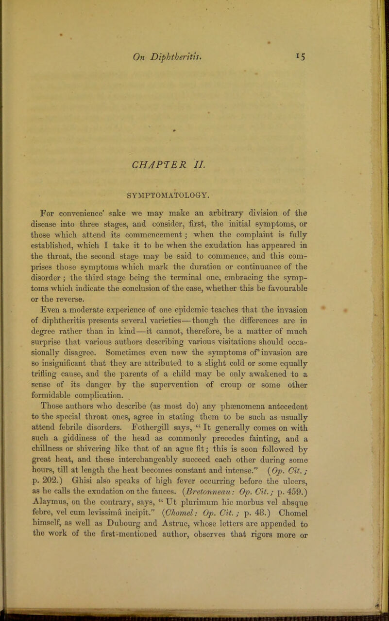 CHAPTER II SYMPTOMATOLOGY. For convenience' sake we may make an arbitrary division of the disease into three stages, and consider, first, the initial symptoms, or those which attend its commencement; when the complaint is fully established, which I take it to be when the exudation has appeared in the throat, the second stage may be said to commence, and this com- prises those symptoms which mark the duration or continuance of the disorder; the third stage being the terminal one, embracing the symp- toms which indicate the conclusion of the case, whether this be favourable or the reverse. Even a moderate experience of one epidemic teaches that the invasion of diphtheritis presents several varieties—though the differences are in degree rather than in kind—it cannot, therefore, be a matter of much surprise that various authors describing various visitations should occa- sionally disagree. Sometimes even now the symptoms of* invasion are so insignificant that they arc attributed to a slight cold or some equally trifling cause, and the parents of a child may be only awakened to a sense of its danger by the supervention of croup or some other formidable complication. Those authors who describe (as most do) any phenomena antecedent to the special throat ones, agree in stating them to be such as usually attend febrile disorders. Fothergill says,  It generally comes on with sucli a giddiness of the head as commonly precedes fainting, and a dullness or shivering like that of an ague fit; this is soon followed by great heat, and these interchangeably succeed each other during some hours, till at length the heat becomes constant and intense. (Op. Cit.; p. 202.) Ghisi also speaks of high fever occurring before the ulcers, as he calls the exudation on the fauces. (Brctonneau: Op. Cit.; p. 459.) Alaymus, on the contrary, says,  Ut plurimum hie morbus vel absque febre, vel cum levissima incipit. (Chomel: Op. Cit. ; p. 48.) Chomel himself, as well as Dubourg and Astruc, whose letters are appended to tho work of the first-mentioned author, observes that rigors more or