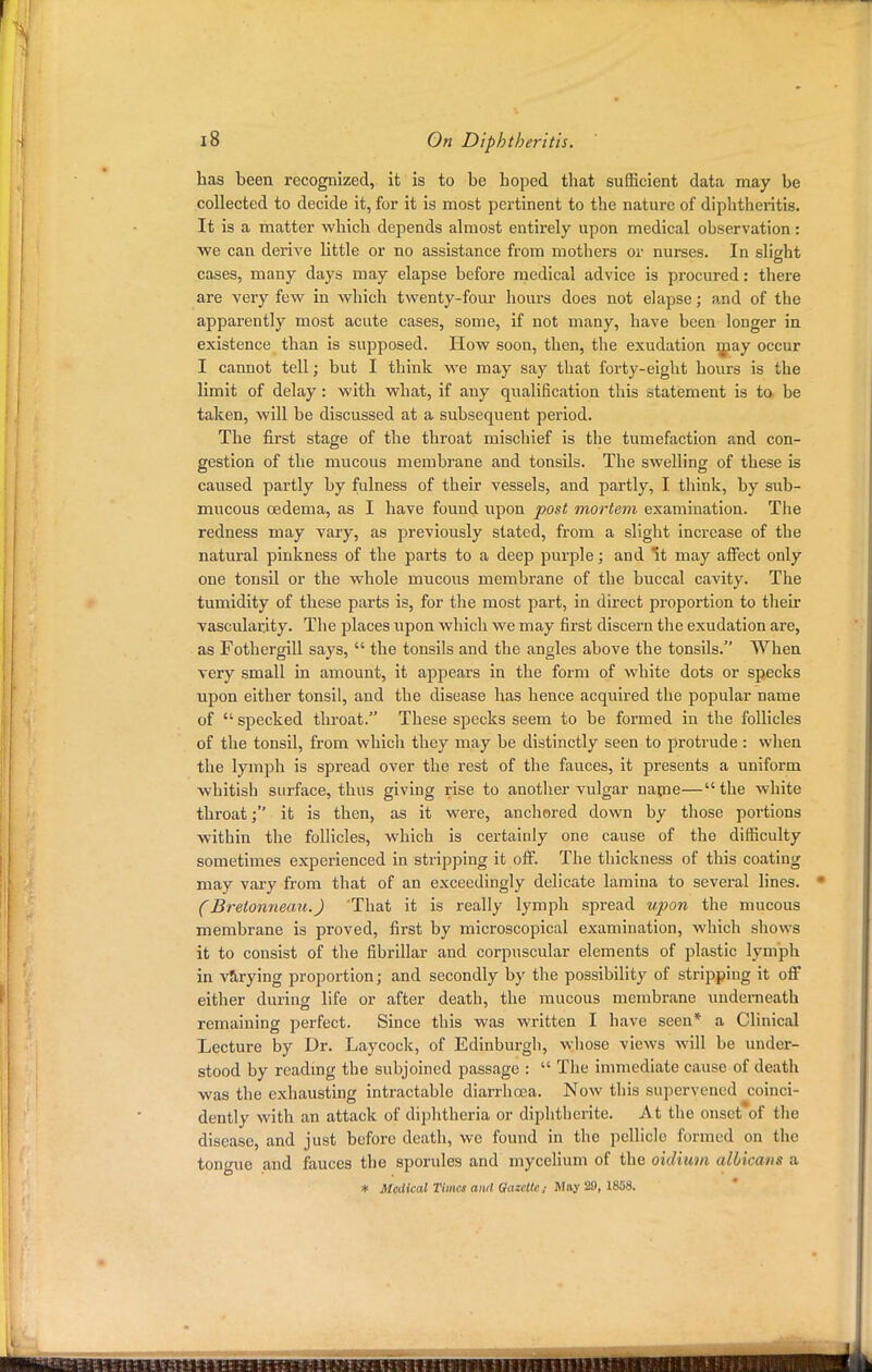 has been recognized, it is to be hoped tbat sufficient data may be collected to decide it, for it is most pertinent to the nature of diphtheritis. It is a matter which depends almost entirely upon medical observation: we can derive little or no assistance from mothers or nurses. In slight cases, many days may elapse before medical advice is procured: there are very few in which twenty-four hours does not elapse; and of the apparently most acute cases, some, if not many, have been longer in existence than is supposed. How soon, then, the exudation may occur I cannot tell; but I think we may say that forty-eight hours is the limit of delay : with what, if any qualification this statement is to be taken, will be discussed at a subsequent period. The first stage of the throat mischief is the tumefaction and con- gestion of the mucous membrane and tonsils. The swelling of these is caused partly by fulness of their vessels, and partly, I think, by sub- mucous oedema, as I have found upon post mortem examination. The redness may vary, as previously stated, from a slight increase of the natural pinkness of the parts to a deep purple; and It may affect only one tonsil or the whole mucous membrane of the buccal cavity. The tumidity of these parts is, for the most part, in direct proportion to their vascularity. The places upon which we may first discern the exudation are, as Fothergill says,  the tonsils and the angles above the tonsils. When very small in amount, it appears in the form of white dots or specks upon either tonsil, and the disease has hence acquired the popular name of  specked throat. These specks seem to be formed in the follicles of the tonsil, from which they may be distinctly seen to protrude : when the lymph is spread over the rest of the fauces, it presents a uniform whitish surface, thus giving rise to another vulgar name—the white throat; it is then, as it were, anchored down by those portions within the follicles, which is certainly one cause of the difficulty sometimes experienced in stripping it off. The thickness of this coating may vary from that of an exceedingly delicate lamina to several lines. (Brelonneau.) That it is really lymph spread upon the mucous membrane is proved, first by microscopical examination, which shows it to consist of the fibrillar and corpuscular elements of plastic lymph in varying proportion; and secondly by the possibility of stripping it off either during life or after death, the mucous membrane underneath remaining perfect. Since this was written I have seen* a Clinical Lecture by Dr. Laycock, of Edinburgh, whose views will be under- stood by reading the subjoined passage :  The immediate cause of death was the exhausting intractable diarrhoea. Now this supervened coinci- dently with an attack of diphtheria or diphtherite. At the onset of the disease, and just before death, we found in the pellicle formed on the tongue and fauces the sporules and mycelium of the oidium albicans a * Medical Times and Qazcllc; May 20, 1858.