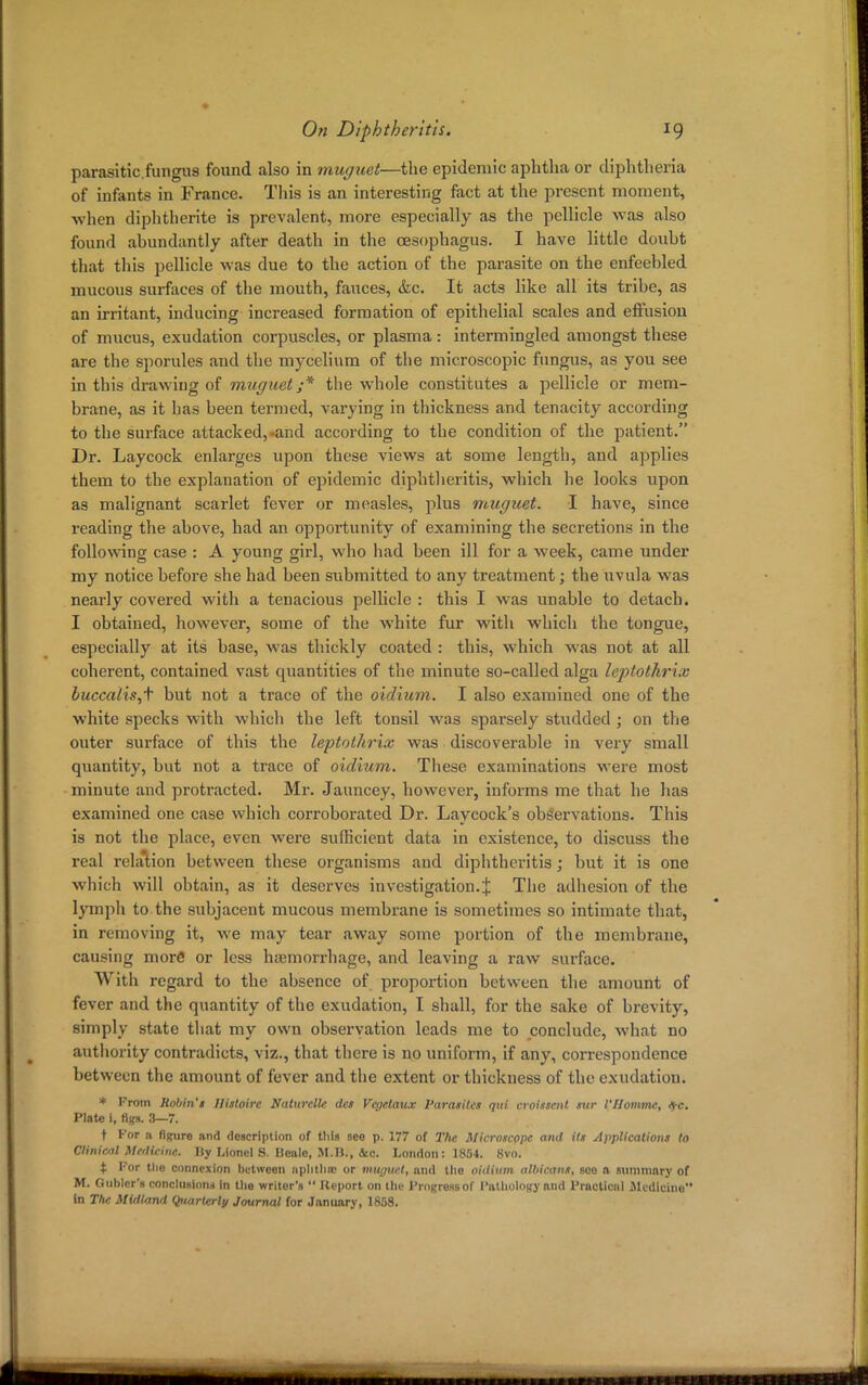 parasitic.fungus found also in muguet—the epidemic aphtha or diphtheria of infants in France. This is an interesting fact at the present moment, when diphtherite is prevalent, more especially as the pellicle was also found abundantly after death in the oesophagus. I have little doubt that this pellicle was due to the action of the parasite on the enfeebled mucous surfaces of the mouth, fauces, &c. It acts like all its tribe, as an irritant, inducing increased formation of epithelial scales and effusion of mucus, exudation corpuscles, or plasma: intermingled amongst these are the sporules and the mycelium of the microscopic fungus, as you see in this drawing of muguet ;* the whole constitutes a pellicle or mem- brane, as it bas been termed, varying in thickness and tenacity according to the surface attacked,-and according to the condition of the patient. Dr. Laycock enlarges upon these views at some length, and applies them to the explanation of epidemic diphtheritis, which he looks upon as malignant scarlet fever or measles, plus muguet. I have, since reading the above, had an opportunity of examining the secretions in the following case : A young girl, who had been ill for a week, came under my notice before she had been submitted to any treatment; the uvula was nearly covered with a tenacious pellicle : this I was unable to detach. I obtained, however, some of the white fur with which the tongue, especially at its base, was thickly coated : this, which was not at all coherent, contained vast quantities of the minute so-called alga leptothrix luccalis,i but not a trace of the oidium. I also examined one of the white specks with which the left tonsil was sparsely studded ; on the outer surface of this the leptothrix was discoverable in very small quantity, but not a trace of oidium. These examinations were most minute and protracted. Mr. Jauncey, however, informs me that he has examined one case which corroborated Dr. Laycock's observations. This is not the place, even were sufficient data in existence, to discuss the real relation between these organisms and diphtheritis; but it is one which will obtain, as it deserves investigation.% The adhesion of the lymph to the subjacent mucous membrane is sometimes so intimate that, in removing it, we may tear away some portion of the membrane, causing more or less haemorrhage, and leaving a raw surface. With regard to the absence of proportion between the amount of fever and the quantity of the exudation, I shall, for the sake of brevity, simply state that my own observation leads me to conclude, what no authority contradicts, viz., that there is no uniform, if any, correspondence between the amount of fever and the extent or thickness of the exudation. * From Robin't Histoire Natitrclle dct Vcgetaitx Parasites qui croi.iscnt stir I'Uomme, $c. Plate i, figs. 3—7. t For a figure and description of this see p. 177 of The Microscope and its Applications to Clinical Medicine. liy Lionel S. Uealc, M.B., &c. London: 1854. 8vo. t For tlie connexion between aphtha or muguet, and the oitlium albicans, see ft summary of M. Gubler'8 conclusion* in the writer's  Report on tlit Progress of Pathology and Practical Medicine in The Midland Qttarterly Journal for January, 1858.