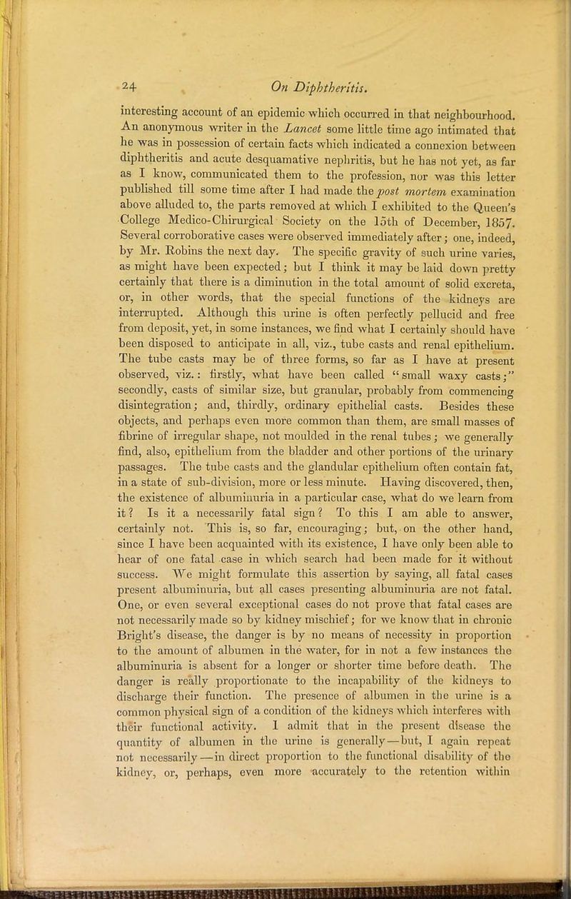 interesting account of an epidemic which occurred in that neighbourhood. An anonymous writer in the Lancet some little time ago intimated that he was in possession of certain facts which indicated a connexion between diphtheritis and acute desquamative nephritis, but he has not yet, as far as I know, communicated them to the profession, nor was this letter published till some time after I had made the post mortem examination above alluded to, the parts removed at which I exhibited to the Queen's College Medico-Chirurgical Society on the loth of December, 1857. Several corroborative cases were observed immediately after; one, indeed, by Mr. Robins the next day. The specific gravity of such urine varies, as might have been expected; but I think it may be laid down pretty certainly that there is a diminution in the total amount of solid excreta, or, in other words, that the special functions of the kidneys are interrupted. Although this urine is often perfectly pellucid and free from deposit, yet, in some instances, we find what I certainly should have been disposed to anticipate in all, viz., tube casts and rena,l epithelium. The tube casts may be of three forms, so far as I have at present observed, viz.: firstly, what have been called small waxy casts; secondly, casts of similar size, but granular, probably from commencing disintegration; and, thirdly, ordinary epithelial casts. Besides these objects, and perhaps even more common than them, are small masses of fibrine of irregular shape, not moulded in the renal tubes; we generally find, also, epithelium from the bladder and other portions of the urinary passages. The tube casts and the glandular epithelium often contain fat, in a state of sub-division, more or less minute. Having discovered, then, the existence of albuminuria in a particular case, what do we learn from it ? Is it a necessarily fatal sign ? To this I am able to answer, certainly not. This is, so far, encouraging; but, on the other hand, since I have been acquainted with its existence, I have only been able to hear of one fatal case in which search had been made for it without success. We might formulate this assertion by saying, all fatal cases present albuminuria, but all cases presenting albuminuria are not fatal. One, or even several exceptional cases do not prove that fatal cases are not necessarily made so by kidney mischief; for we know that in chronic Bright's disease, the danger is by no means of necessity in proportion to the amount of albumen in the water, for in not a few instances the albuminuria is absent for a longer or shorter time before death. The danger is really proportionate to the incapability of the kidneys to discharge their function. The presence of albumen in the urine is a common physical sign of a condition of the kidneys which interferes with their functional activity. 1 admit that in the present disease the quantity of albumen in the urine is generally—but, I again repeat not necessarily—indirect proportion to the functional disability of tho kidney, or, perhaps, even more accurately to the retention within