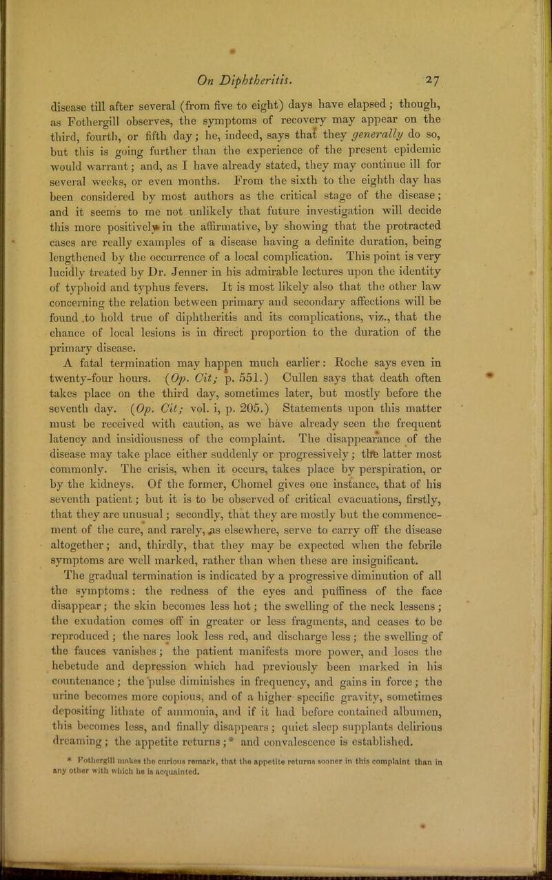 disease till after several (from five to eight) days have elapsed; though, as Fothergill observes, the symptoms of recovery may appear on the third, fourth, or fifth day; he, indeed, says that they generally do so, but this is going further than the experience of the present epidemic would warrant; and, as I have already stated, they may continue ill for several weeks, or even months. From the sixth to the eighth day has been considered by most authors as the critical stage of the disease; and it seems to me not unlikely that future investigation will decide this more positively in the affirmative, by showing that the protracted cases are really examples of a disease having a definite duration, being lengthened by the occurrence of a local complication. This point is very lucidly treated by Dr. Jenner in his admirable lectures upon the identity of tvphoid and typhus fevers. It is most likely also that the other law concerning the relation between primary and secondary affections will be found .to hold true of diphtheritis and its complications, viz., that the chance of local lesions is in direct proportion to the duration of the primary disease. A fatal termination may happen much earlier: Roche says even in twenty-four hours. (Op. Cit; p. 551.) Cullen says that death often takes place on the third day, sometimes later, but mostly before the seventh day. (Op. Git; vol. i, p. 205.) Statements upon this matter must be received with caution, as we have already seen the frequent latency and insidiousness of the complaint. The disappearance of the disease may take place either suddenly or progressively; tlfe latter most commonly. The crisis, when it occurs, takes place by perspiration, or by the kidneys. Of the former, Chomel gives one instance, that of his seventh patient; but it is to be observed of critical evacuations, firstly, that they are unusual; secondly, that they are mostly but the commence- ment of the cure, and rarely, jis elsewhere, serve to carry off the disease altogether; and, thirdly, that they may be expected when the febrile symptoms are well marked, rather than when these are insignificant. The gradual termination is indicated by a progressive diminution of all the symptoms: the redness of the eyes and puffiness of the face disappear; the skin becomes less hot; the swelling of the neck lessens ; the exudation comes off in greater or less fragments, and ceases to be reproduced ; the nares look less red, and discharge less ; the swelling of the fauces vanishes; the patient manifests more power, and loses the hebetude and depression which had previously been marked in his countenance; the pulse diminishes in frequency, and gains in force; the urine becomes more copious, and of a higher specific gravity, sometimes depositing lithate of ammonia, and if it had before contained albumen, this becomes less, and finally disappears; quiet sleep supplants delirious dreaming; the appetite returns;* and convalescence is established. * Kotherfrill makes tho curious remark, that the appetite roturna sooner in this complaint than in any other with which he is acquainted.